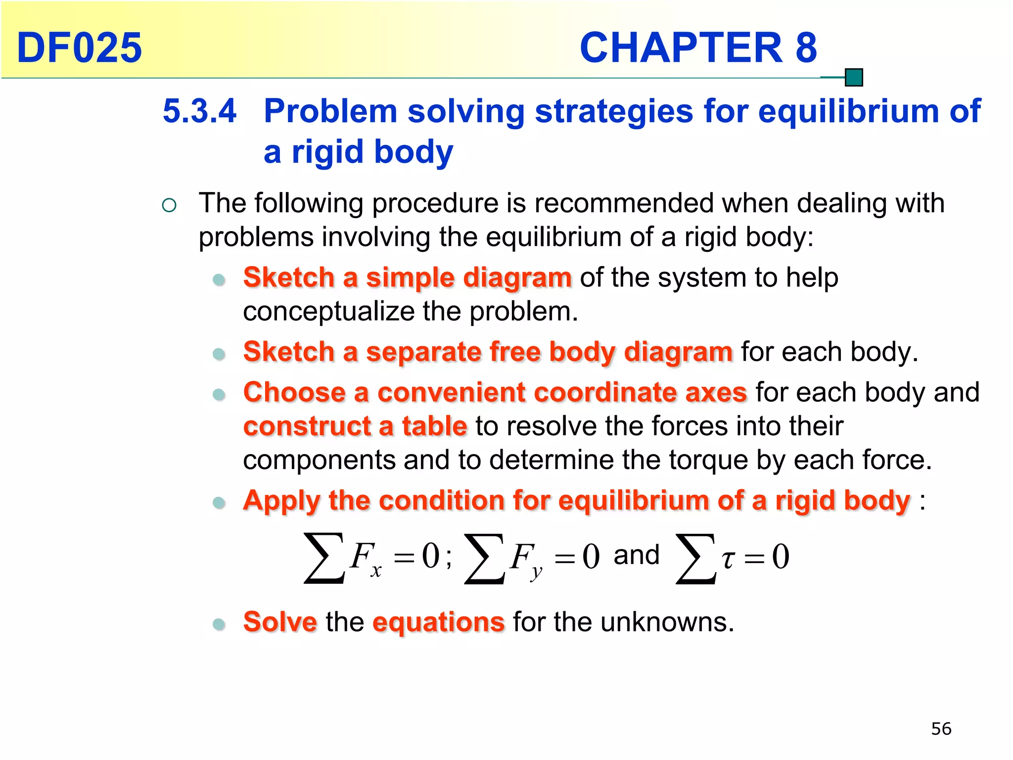 DF025                                     CHAPTER 8
        5.3.4 Problem solving strategies for equilibrium of
              a rigid body
           The following procedure is recommended when dealing with
            problems involving the equilibrium of a rigid body:
              Sketch a simple diagram of the system to help
               conceptualize the problem.
              Sketch a separate free body diagram for each body.

              Choose a convenient coordinate axes for each body and
               construct a table to resolve the forces into their
               components and to determine the torque by each force.
              Apply the condition for equilibrium of a rigid body :


                    F   x    0;   F
                                     y   0   and
                                                    τ  0
               Solve the equations for the unknowns.


                                                                56
 