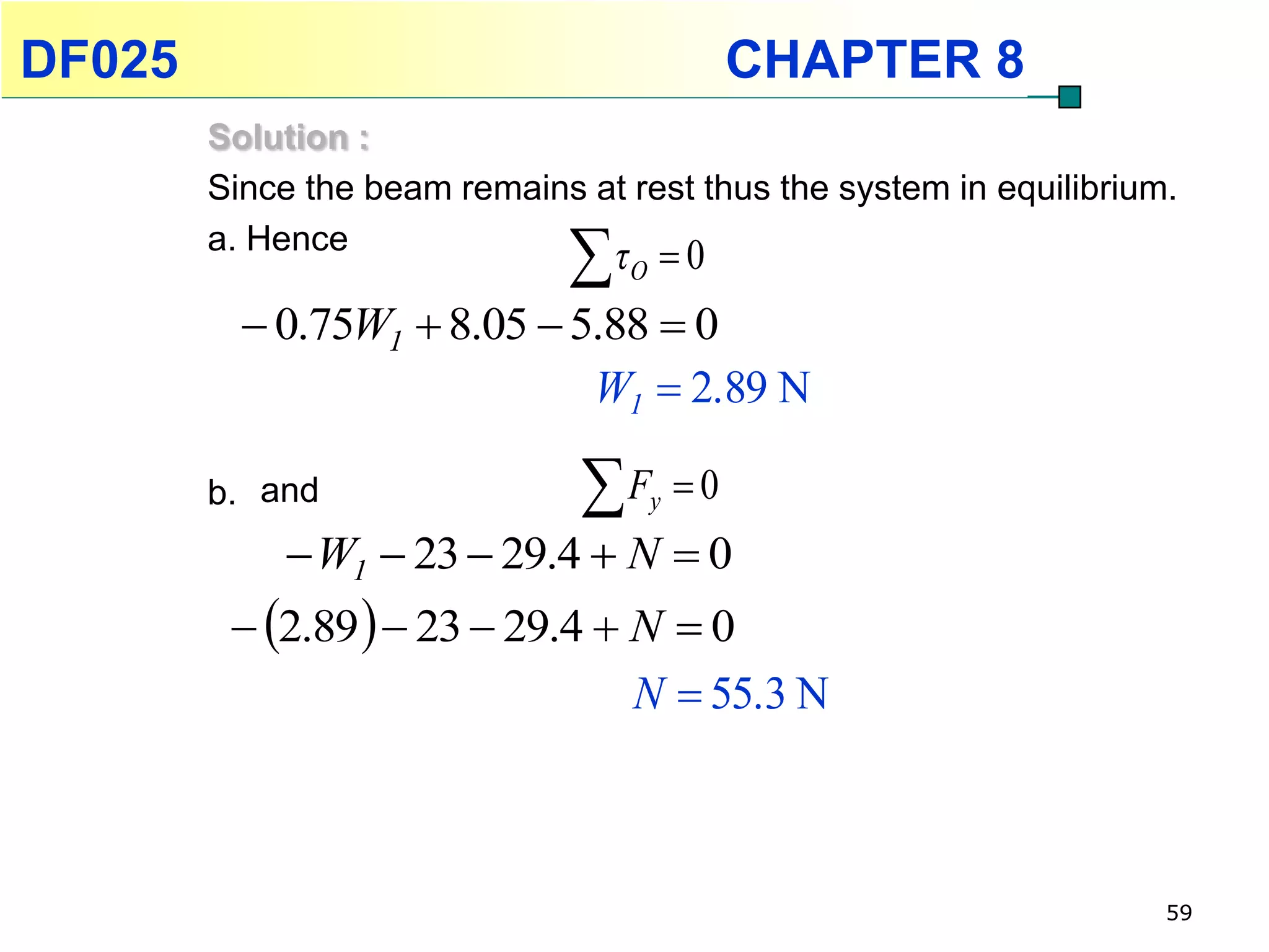 DF025                                            CHAPTER 8
        Solution :
        Since the beam remains at rest thus the system in equilibrium.
        a. Hence
                               τ   O   0
           0.75W1  8.05  5.88  0
                             W1  2.89 N

        b. and                 F       y   0
              W1  23  29.4  N  0
          2.89   23  29.4  N  0
                                 N  55.3 N



                                                                     59
 