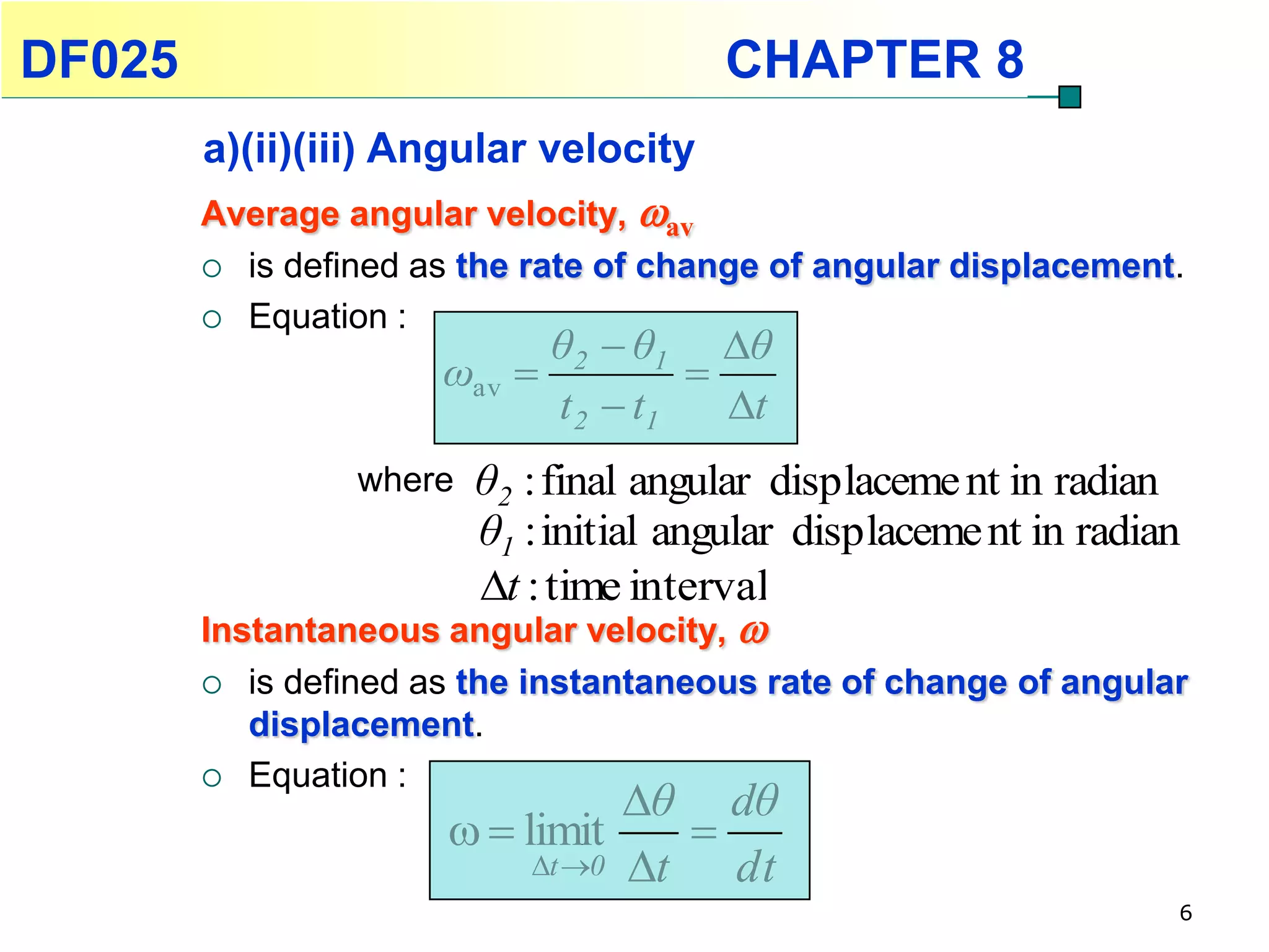 DF025                                   CHAPTER 8
        a)(ii)(iii) Angular velocity
        Average angular velocity, av
         is defined as the rate of change of angular displacement.

         Equation :
                             θ2  θ1 θ
                       ωav           
                             t 2  t1   t
                  whereθ2 : final angular displaceme nt in radian
                       θ1 : initial angular displaceme nt in radian
                        t : time interval
        Instantaneous angular velocity, 
           is defined as the instantaneous rate of change of angular
            displacement.
           Equation :
                                   θ dθ
                          limit     
                             t 0 t   dt
                                                                    6
 