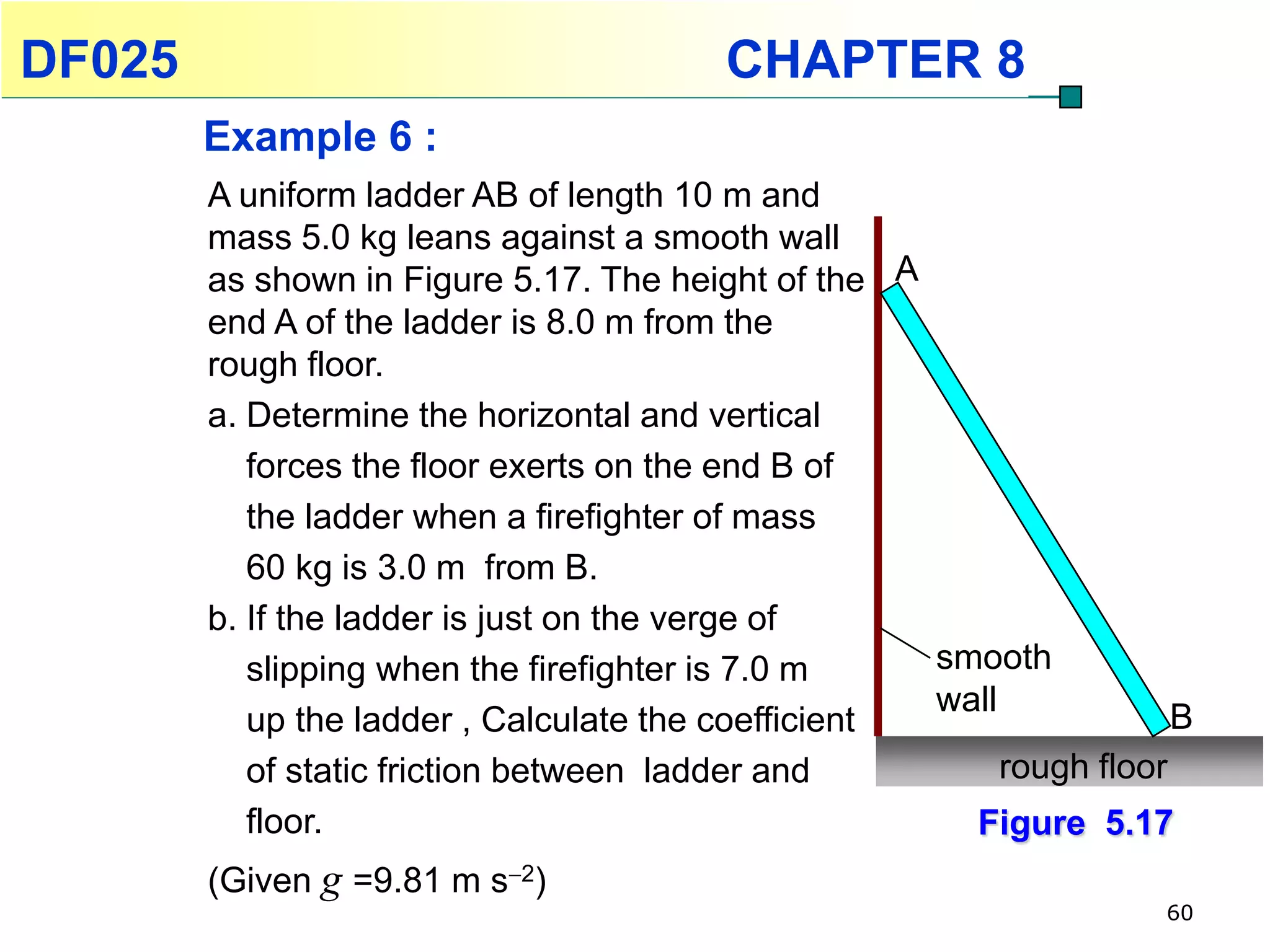 DF025                                    CHAPTER 8
        Example 6 :
        A uniform ladder AB of length 10 m and
        mass 5.0 kg leans against a smooth wall
        as shown in Figure 5.17. The height of the A
        end A of the ladder is 8.0 m from the
        rough floor.
        a. Determine the horizontal and vertical
           forces the floor exerts on the end B of
           the ladder when a firefighter of mass
           60 kg is 3.0 m from B.
        b. If the ladder is just on the verge of
           slipping when the firefighter is 7.0 m    smooth
                                                     wall             B
           up the ladder , Calculate the coefficient
           of static friction between ladder and          rough floor
           floor.                                      Figure 5.17
        (Given g =9.81 m s2)
                                                                     60
 