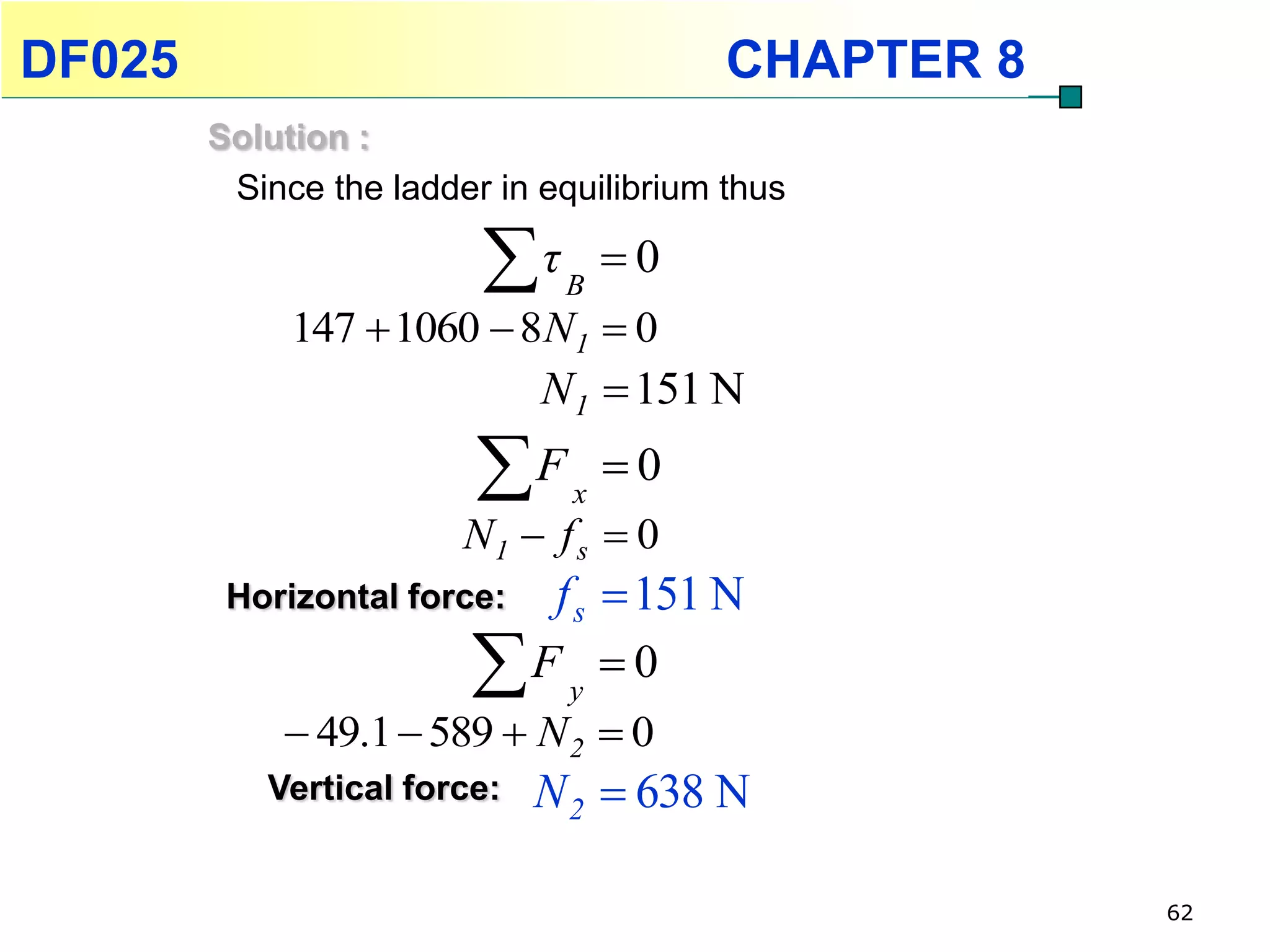 DF025                                    CHAPTER 8
        Solution :
         Since the ladder in equilibrium thus

                         τ   B
                                   0
             147  1060  8N1  0
                             N1  151 N
                         F    x
                                   0
                        N1  f s  0
         Horizontal force:f s  151 N
                        F y  0
             49.1  589  N 2  0
           Vertical force:   N 2  638 N

                                                     62
 