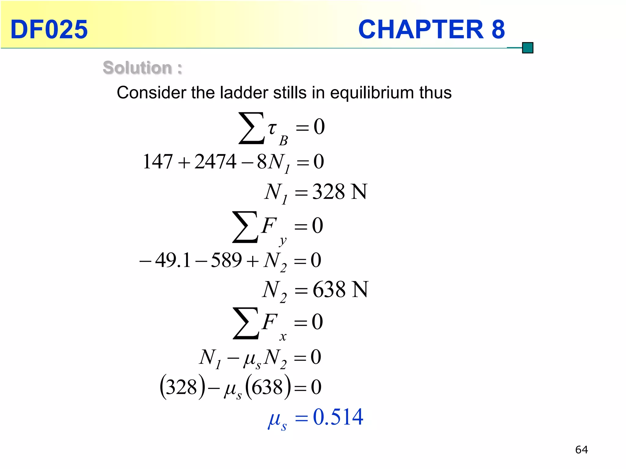 DF025                                     CHAPTER 8
        Solution :
         Consider the ladder stills in equilibrium thus

                          τ   B
                                   0
             147  2474  8N1  0
                             N1  328 N
                            Fy 0
             49.1  589  N 2  0
                          N 2  638 N
                         F x  0
                   N 1  μs N 2  0
               328  μs 638  0
                              μs  0.514
                                                          64
 