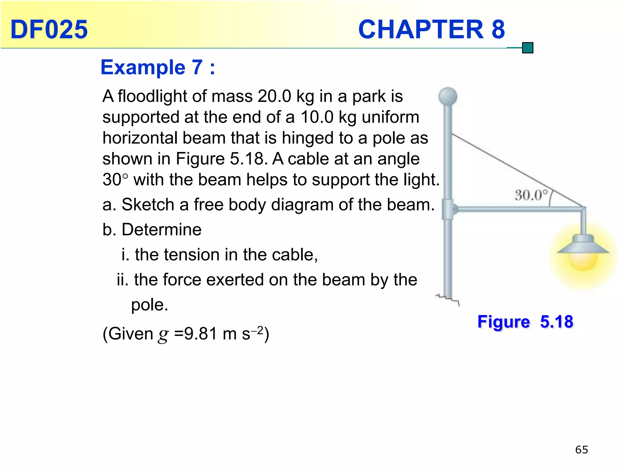 DF025                                     CHAPTER 8
        Example 7 :
        A floodlight of mass 20.0 kg in a park is
        supported at the end of a 10.0 kg uniform
        horizontal beam that is hinged to a pole as
        shown in Figure 5.18. A cable at an angle
        30 with the beam helps to support the light.
        a. Sketch a free body diagram of the beam.
        b. Determine
           i. the tension in the cable,
          ii. the force exerted on the beam by the
             pole.
                                                        Figure 5.18
        (Given g =9.81 m s2)




                                                                      65
 