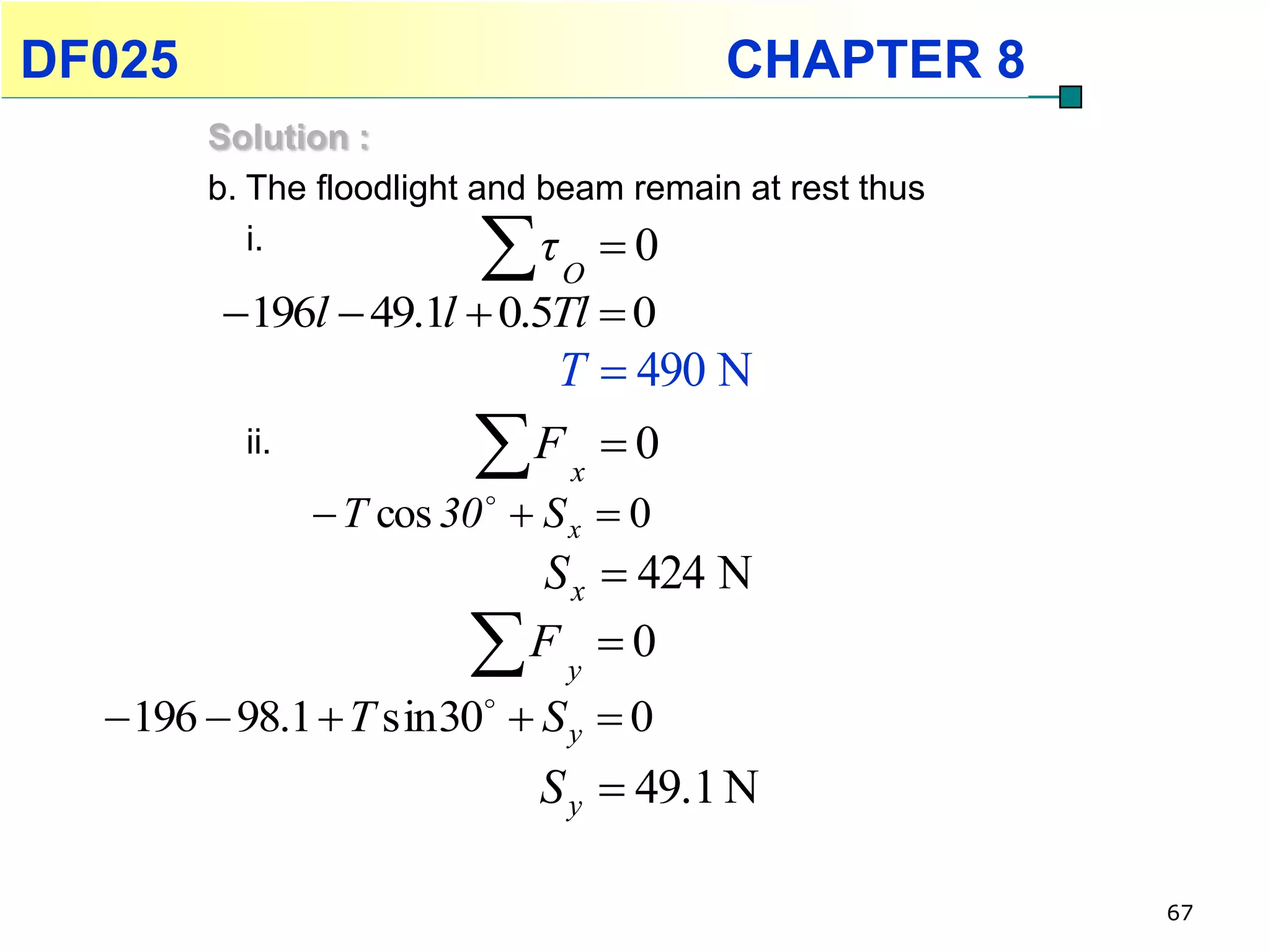 DF025                                    CHAPTER 8
        Solution :
        b. The floodlight and beam remain at rest thus
           i.
                             τ 0
                                O
         196l  49.1l  0.5Tl  0
                            T  490 N
          ii.             F x  0
                 T cos 30   S x  0
                           S x  424 N
                          F y  0
   196  98.1  T sin 30  S y  0
                              S y  49.1 N

                                                         67
 