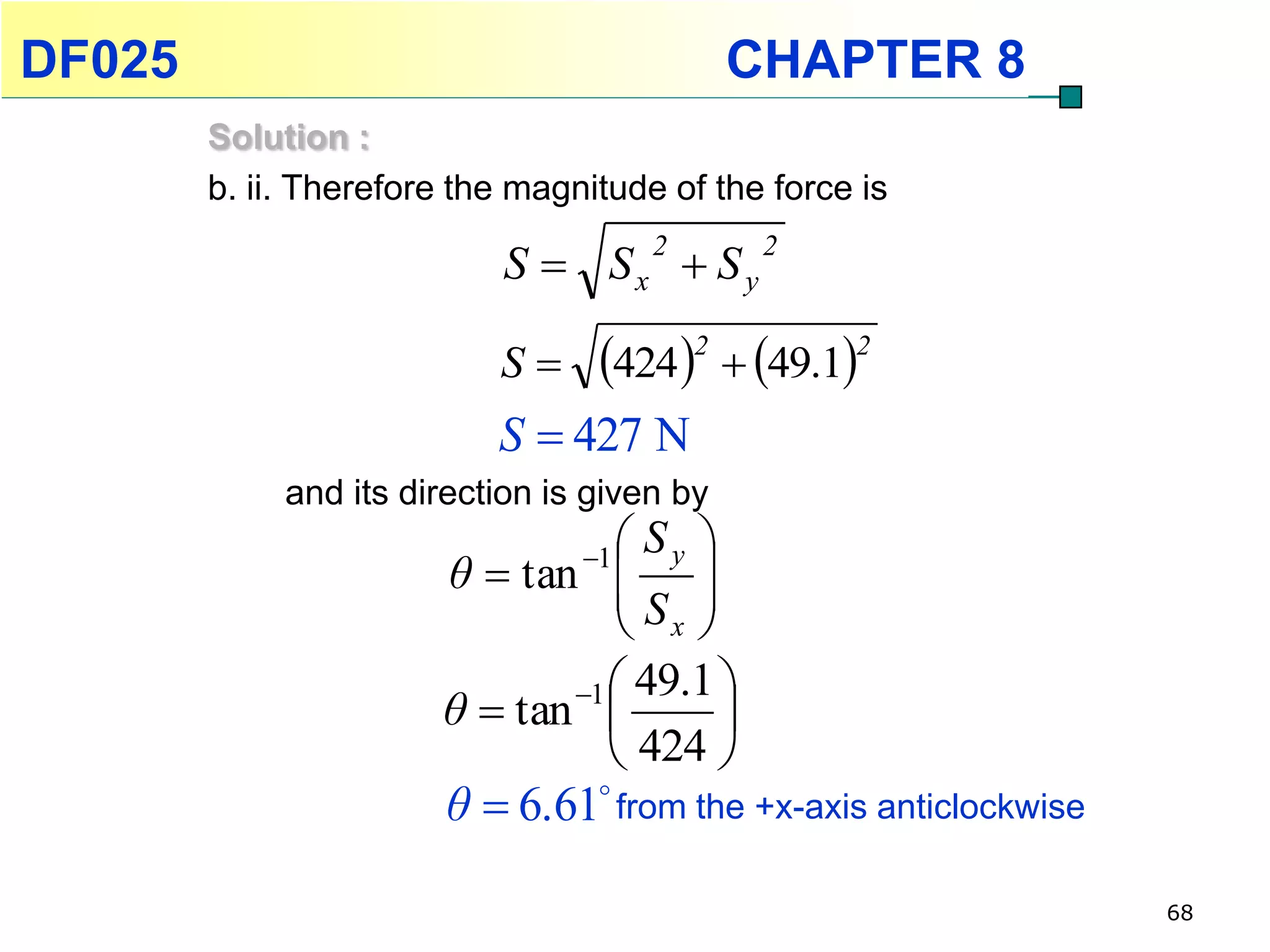 DF025                                        CHAPTER 8
        Solution :
        b. ii. Therefore the magnitude of the force is

                            S  Sx  S y
                                        2     2



                           S     424 2  49.12
                           S  427 N
             and its direction is given by
                                 1 
                                 Sy 
                        θ  tan  
                                S 
                                 x
                                1 
                                 49.1 
                       θ  tan       
                                424 
                        θ  6.61 from the +x-axis anticlockwise

                                                                   68
 