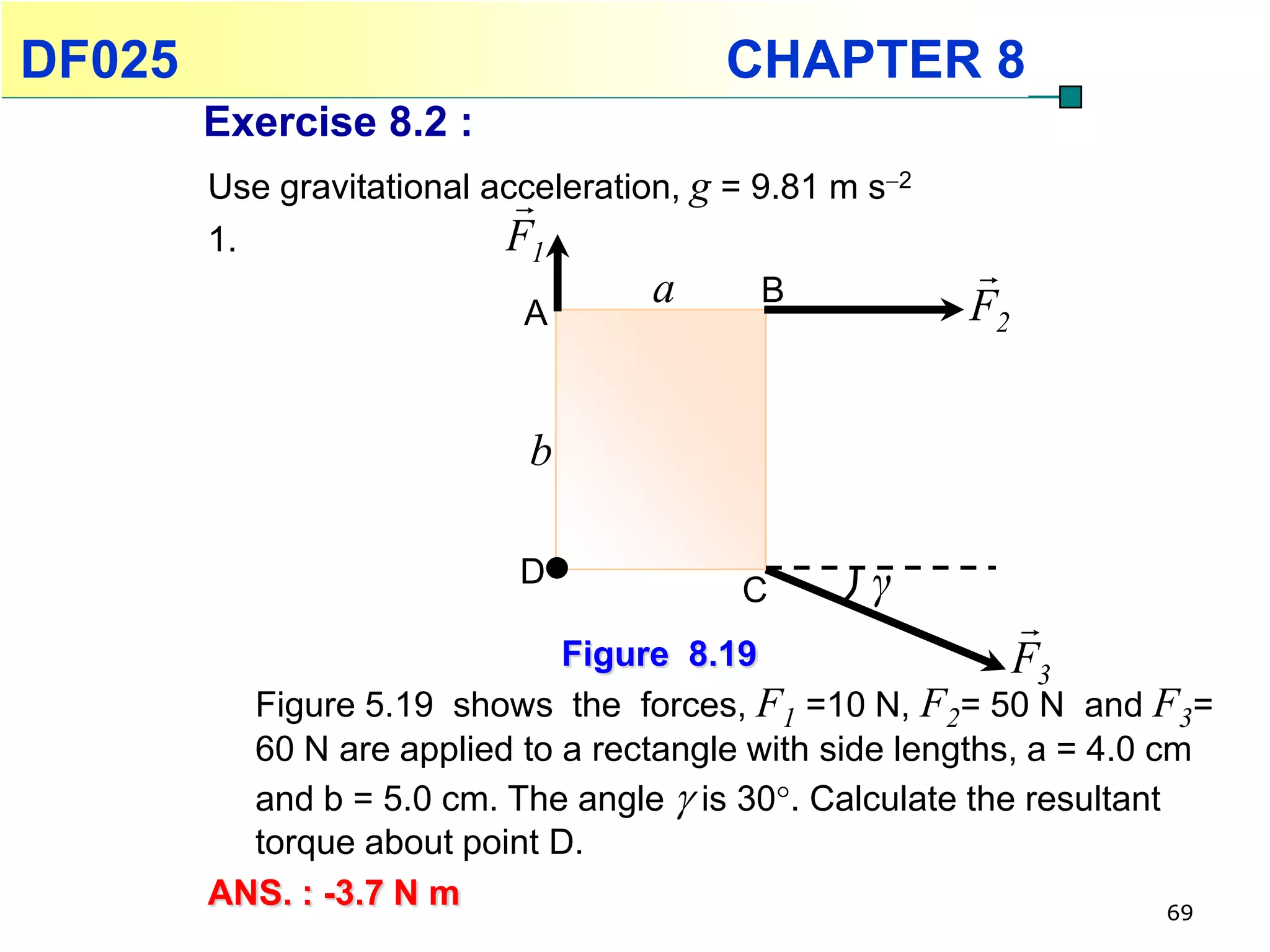 DF025                                    CHAPTER 8
        Exercise 8.2 :
        Use gravitational acceleration, g = 9.81 m s2
                            
        1.                 F1
                                     a       B
                                                         
                            A                            F2


                             b

                            D
                                          C        γ
                                                              
                              Figure 8.19                     F3
          Figure 5.19 shows the forces, F1 =10 N, F2= 50 N and F3=
          60 N are applied to a rectangle with side lengths, a = 4.0 cm
          and b = 5.0 cm. The angle  is 30. Calculate the resultant
          torque about point D.
        ANS. : -3.7 N m                                               69
 