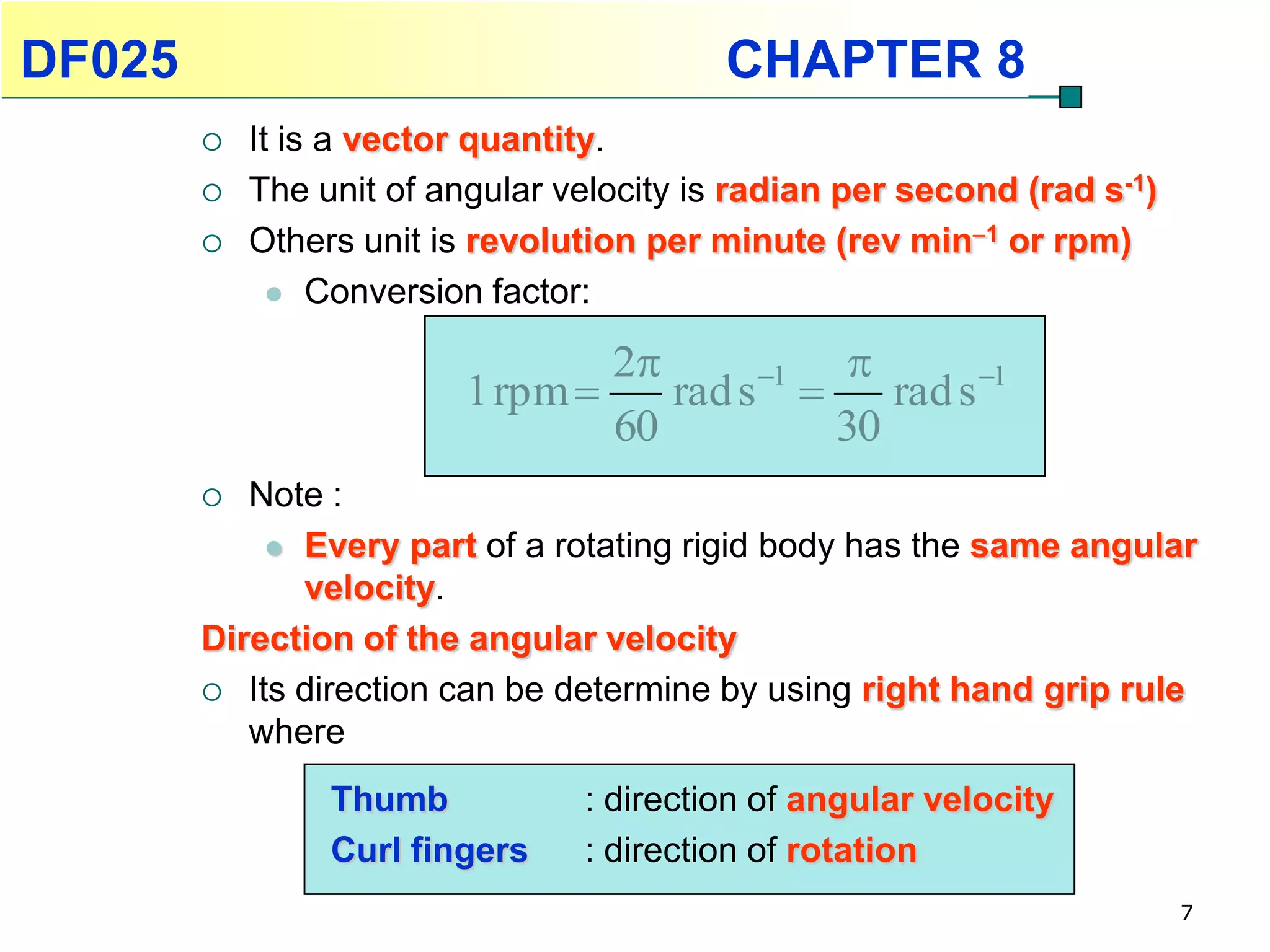 DF025                                     CHAPTER 8
           It is a vector quantity.
           The unit of angular velocity is radian per second (rad s-1)
           Others unit is revolution per minute (rev min1 or rpm)
               Conversion factor:

                                  2      1 
                          1 rpm     rad s     rad s 1
                                  60         30
          Note :
             Every part of a rotating rigid body has the same angular
              velocity.
        Direction of the angular velocity
         Its direction can be determine by using right hand grip rule
           where
                 Thumb           : direction of angular velocity
                 Curl fingers    : direction of rotation
                                                                          7
 