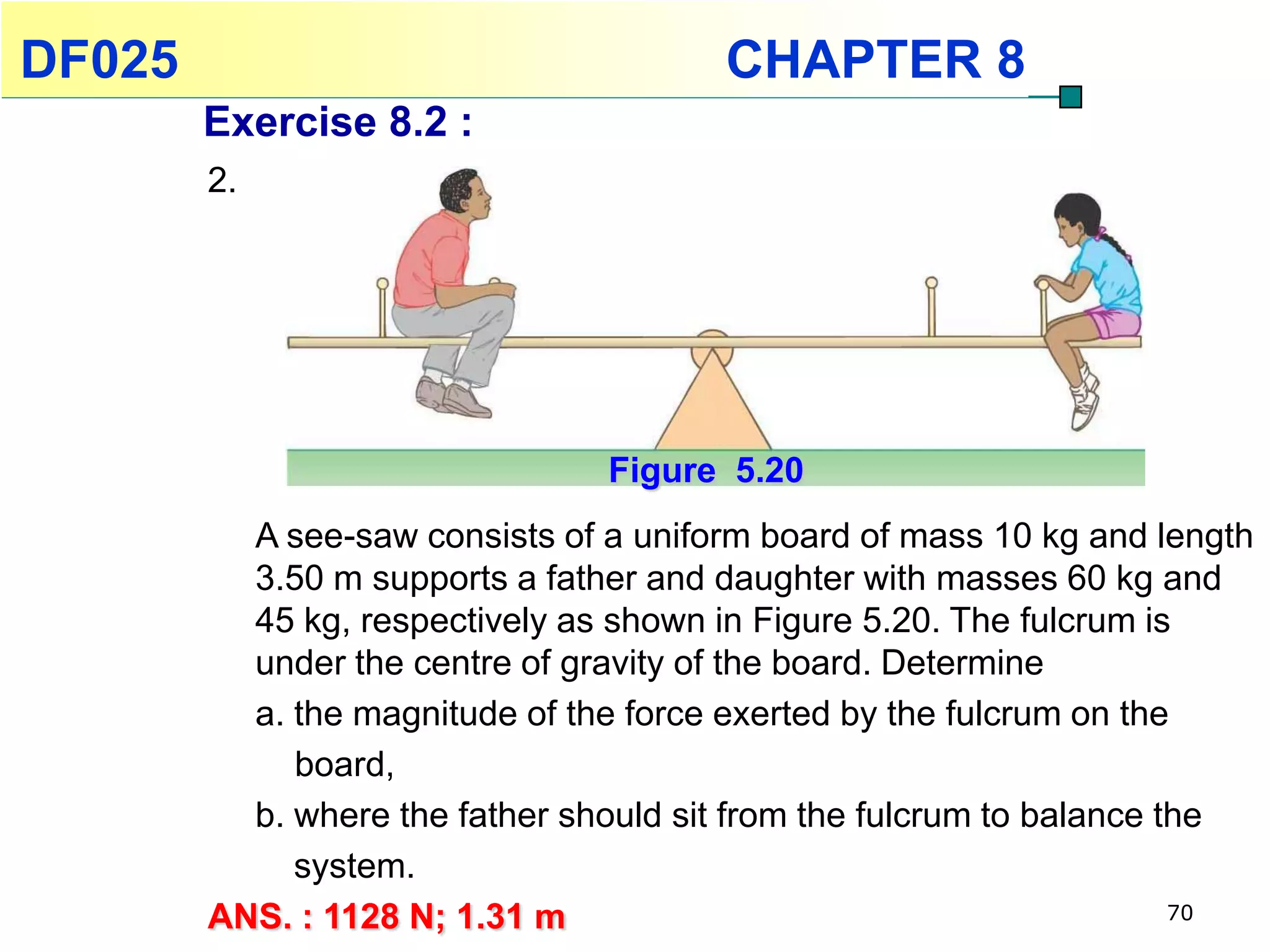 DF025                                  CHAPTER 8
        Exercise 8.2 :
        2.




                                Figure 5.20
          A see-saw consists of a uniform board of mass 10 kg and length
          3.50 m supports a father and daughter with masses 60 kg and
          45 kg, respectively as shown in Figure 5.20. The fulcrum is
          under the centre of gravity of the board. Determine
          a. the magnitude of the force exerted by the fulcrum on the
             board,
          b. where the father should sit from the fulcrum to balance the
             system.
        ANS. : 1128 N; 1.31 m                                         70
 