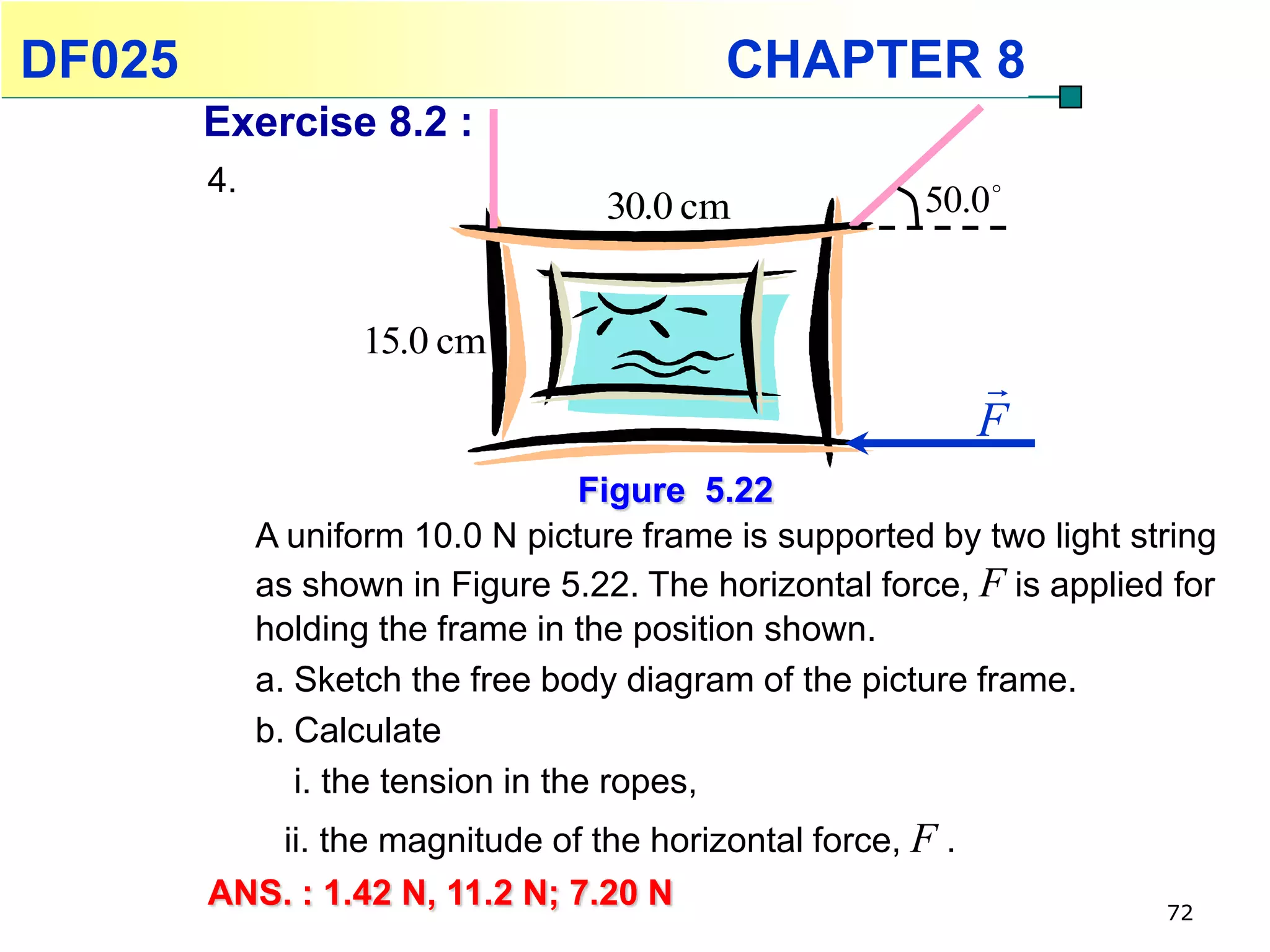 DF025                                      CHAPTER 8
        Exercise 8.2 :
        4.
                                    30.0 cm             50.0 


                    15.0 cm
                                                            
                                                            F
                                    Figure 5.22
             A uniform 10.0 N picture frame is supported by two light string
             as shown in Figure 5.22. The horizontal force, F is applied for
             holding the frame in the position shown.
             a. Sketch the free body diagram of the picture frame.
             b. Calculate
                i. the tension in the ropes,
           ii. the magnitude of the horizontal force, F .
        ANS. : 1.42 N, 11.2 N; 7.20 N                                   72
 