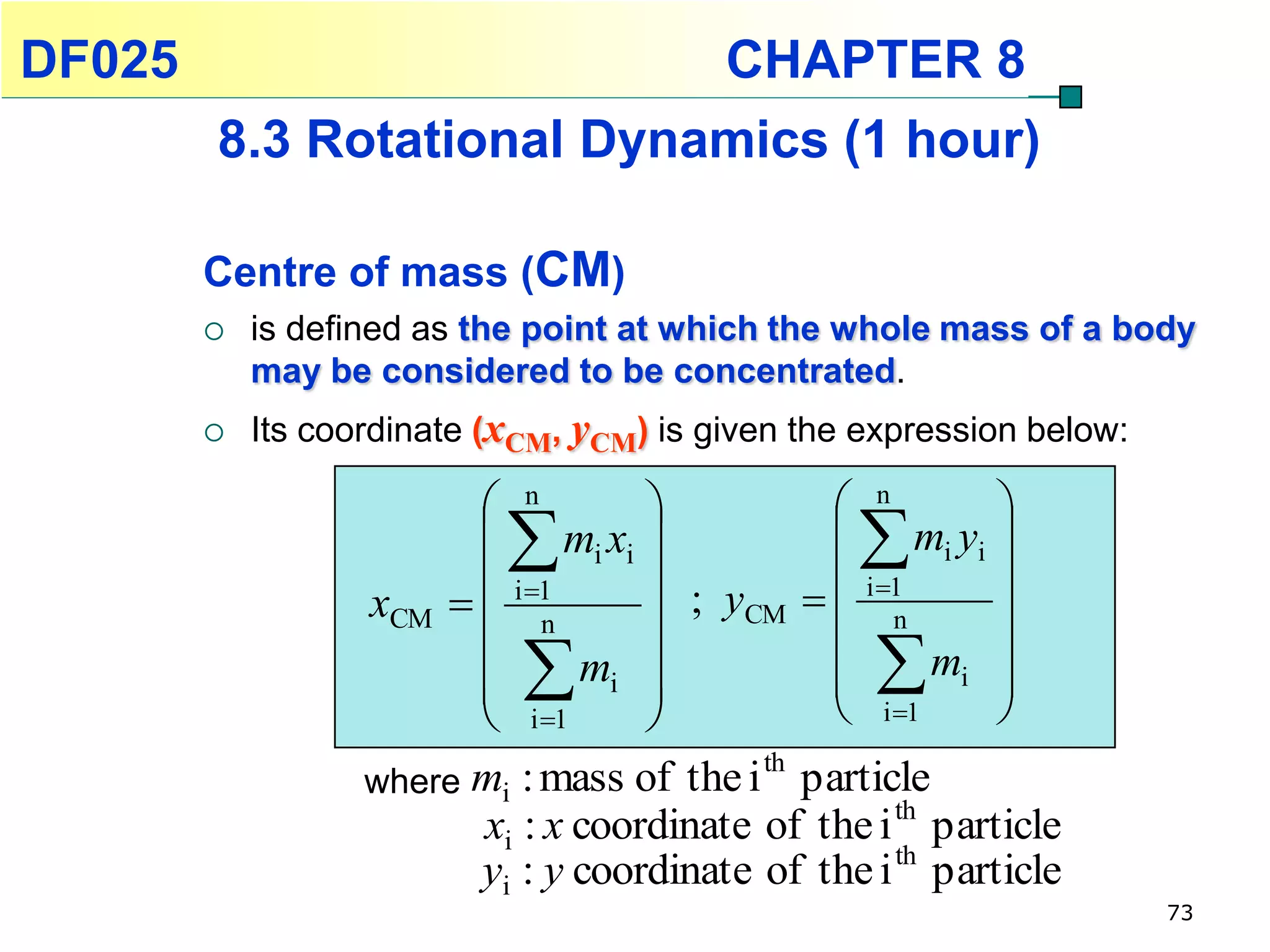 DF025                                     CHAPTER 8
        8.3 Rotational Dynamics (1 hour)

        Centre of mass (CM)
           is defined as the point at which the whole mass of a body
            may be considered to be concentrated.
           Its coordinate (xCM, yCM) is given the expression below:

                          n                   n         
                            
                          mi xi                mi yi 
                          i 1                          
                   xCM   n          ; yCM   i 1
                                                    n      
                                                 mi 
                         
                            
                          i 1
                                mi 
                                    
                                               
                                                i 1
                                                           
                                                           
                                           th
                   where mi : mass of the i particle
                         xi : x coordinate of the i th particle
                         yi : y coordinate of the i th particle
                                                                       73
 