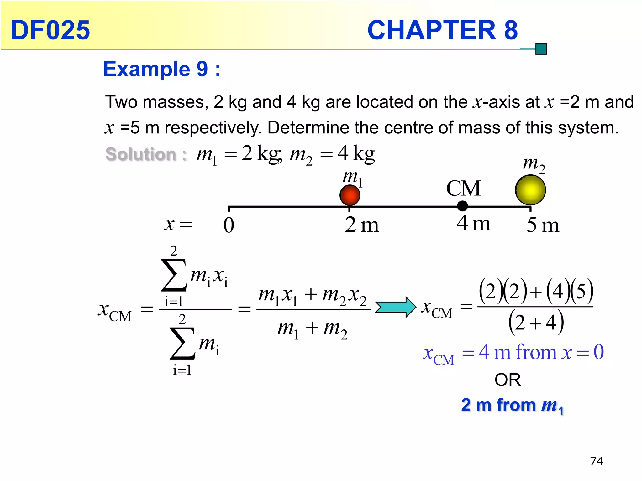 DF025                                             CHAPTER 8
        Example 9 :
        Two masses, 2 kg and 4 kg are located on the x-axis at x =2 m and
        x =5 m respectively. Determine the centre of mass of this system.
        Solution : m1  2 kg; m2  4 kg                     m      2
                                             m1
                                                       CM
                x           0               2m          4m      5m
                 2

                m x    i i
                                   m1 x1  m2 x2           22  45
        xCM    i 1
                                                    xCM 
                   2
                                     m1  m2                   2  4
                m
                 i 1
                         i                           xCM  4 m from x  0
                                                             OR
                                                         2 m from m1


                                                                         74
 