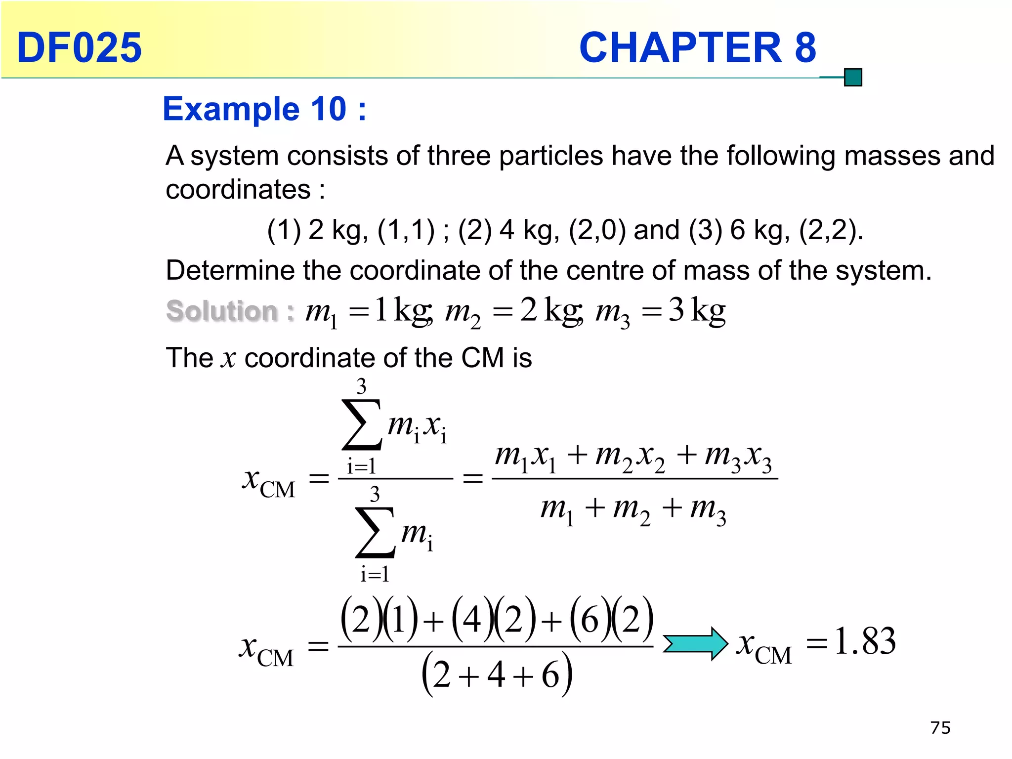 DF025                                       CHAPTER 8
        Example 10 :
        A system consists of three particles have the following masses and
        coordinates :
                (1) 2 kg, (1,1) ; (2) 4 kg, (2,0) and (3) 6 kg, (2,2).
        Determine the coordinate of the centre of mass of the system.
        Solution : m1  1 kg; m2  2 kg; m3  3 kg
        The x coordinate of the CM is
                       3

                      m x
                      i 1
                              i i
                                      m1 x1  m2 x2  m3 x3
              xCM                  
                         3
                                          m1  m2  m3
                      m
                       i 1
                               i



             xCM 
                   21  42  62             xCM  1.83
                         2  4  6
                                                                     75
 