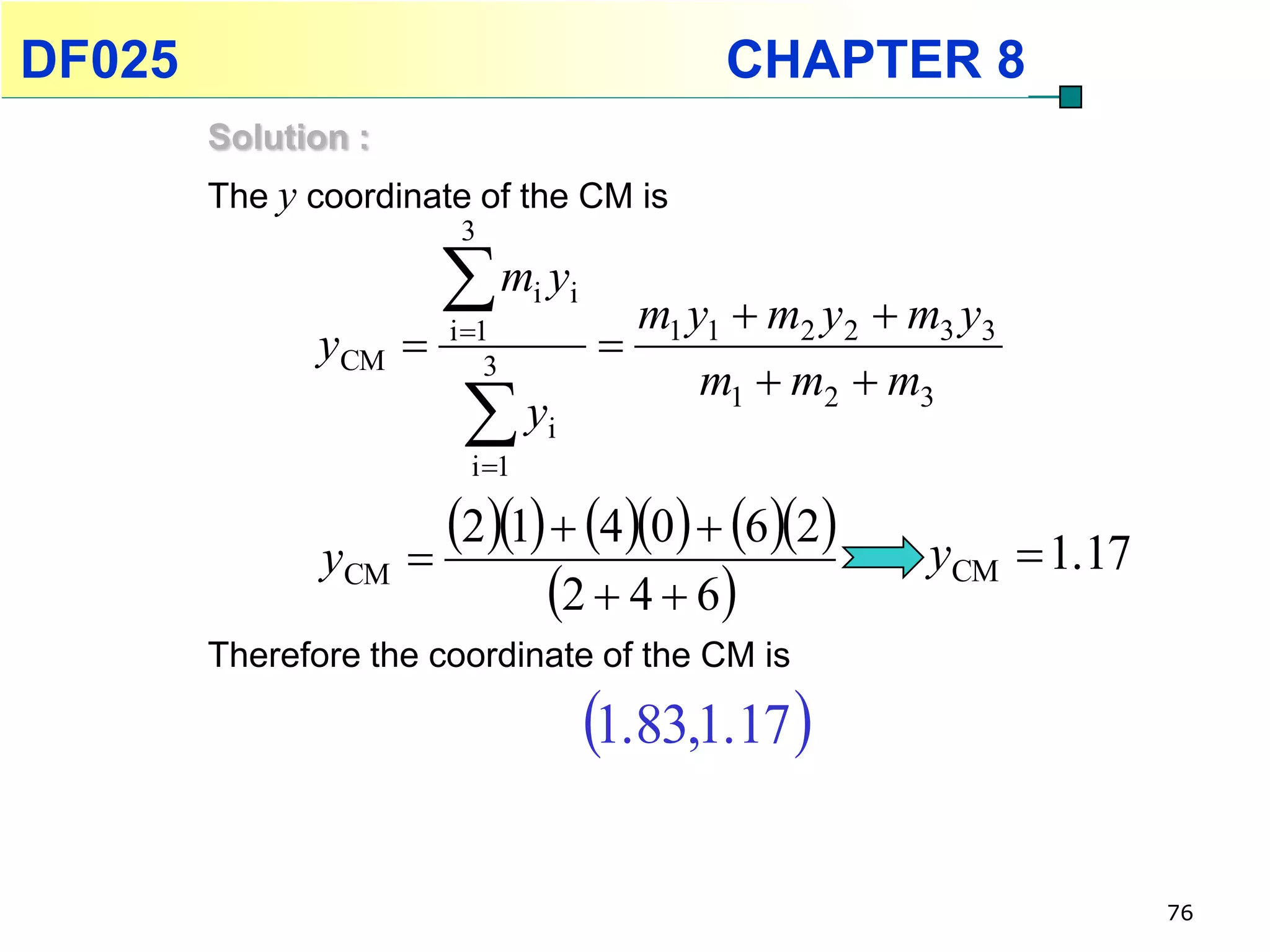 DF025                                        CHAPTER 8
        Solution :
        The y coordinate of the CM is
                        3

                       m y
                       i 1
                                i i
                                        m1 y1  m2 y2  m3 y3
               yCM                   
                           3
                                            m1  m2  m3
                        y
                         i 1
                                i



               yCM 
                     21  40  62            yCM  1.17
                           2  4  6
        Therefore the coordinate of the CM is

                                      1.83,1.17 

                                                                      76
 
