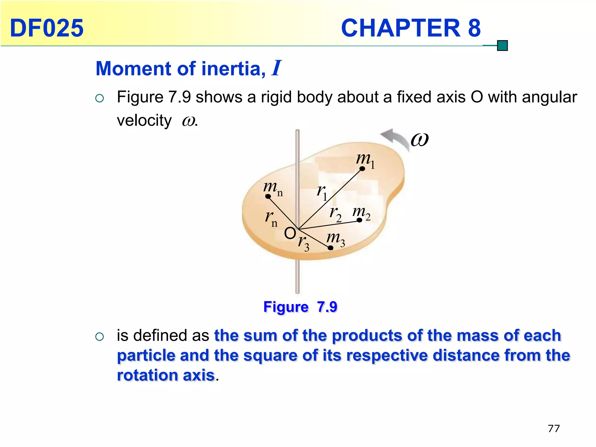 DF025                                           CHAPTER 8
        Moment of inertia, I
           Figure 7.9 shows a rigid body about a fixed axis O with angular
            velocity .
                                                       
                                                  m1
                                mn        r1
                                rn             r2 m2
                                     Or    m3
                                      3



                                Figure 7.9
           is defined as the sum of the products of the mass of each
            particle and the square of its respective distance from the
            rotation axis.


                                                                      77
 