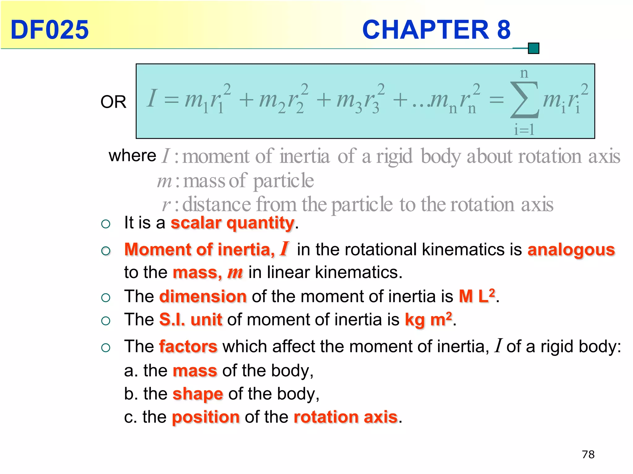 DF025                                           CHAPTER 8
                                                                         n
        OR     I   m1r12
                               m2 r22
                                            m3 r32
                                                       ...mn rn2
                                                                       m r
                                                                        i 1
                                                                               i i
                                                                                     2


        where I : moment of     inertia of a rigid body about rotation axis
                m : mass of particle
                r : distance from the particle to the rotation axis
           It is a scalar quantity.
           Moment of inertia, I in the rotational kinematics is analogous
            to the mass, m in linear kinematics.
           The dimension of the moment of inertia is M L2.
           The S.I. unit of moment of inertia is kg m2.
           The factors which affect the moment of inertia, I of a rigid body:
            a. the mass of the body,
            b. the shape of the body,
            c. the position of the rotation axis.

                                                                                     78
 