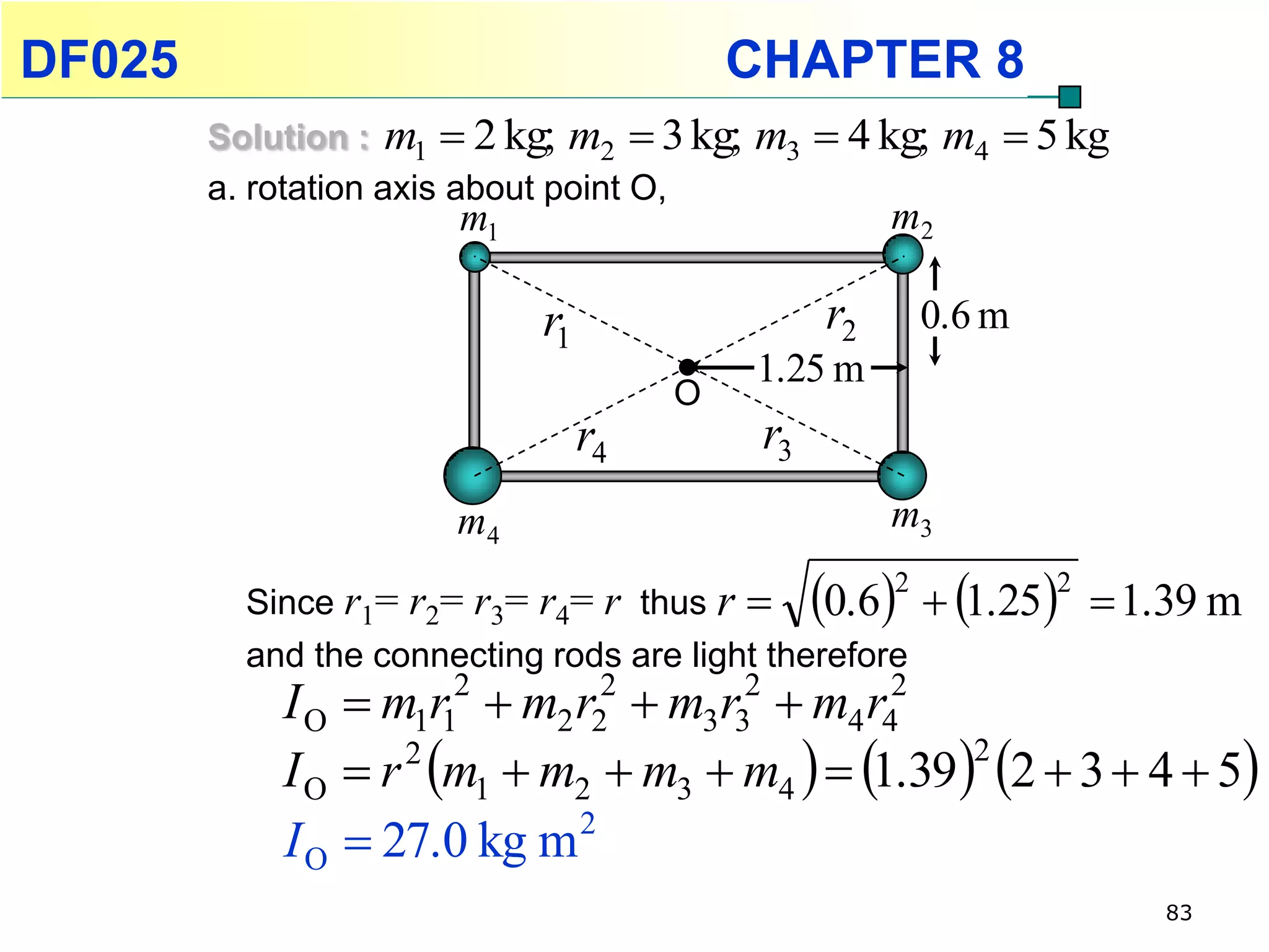 DF025                                      CHAPTER 8
        Solution : m1  2 kg; m2  3 kg;   m3  4 kg; m4  5 kg
        a. rotation axis about point O,
                       m1                             m2

                             r1                  r2       0.6 m
                                           1.25 m
                                       O
                                  r4        r3
                       m4                             m3

          Since r1= r2= r3= r4= r thus r  0.6      1.25
                                                      2           2
                                                                       1.39 m
          and the connecting rods are light therefore
            I O  m1r12  m2 r22  m3r32  m4 r42
            I O  r m1  m2  m3  m4   1.39  2  3  4  5
                   2                              2

            I O  27.0 kg m 2
                                                                         83
 