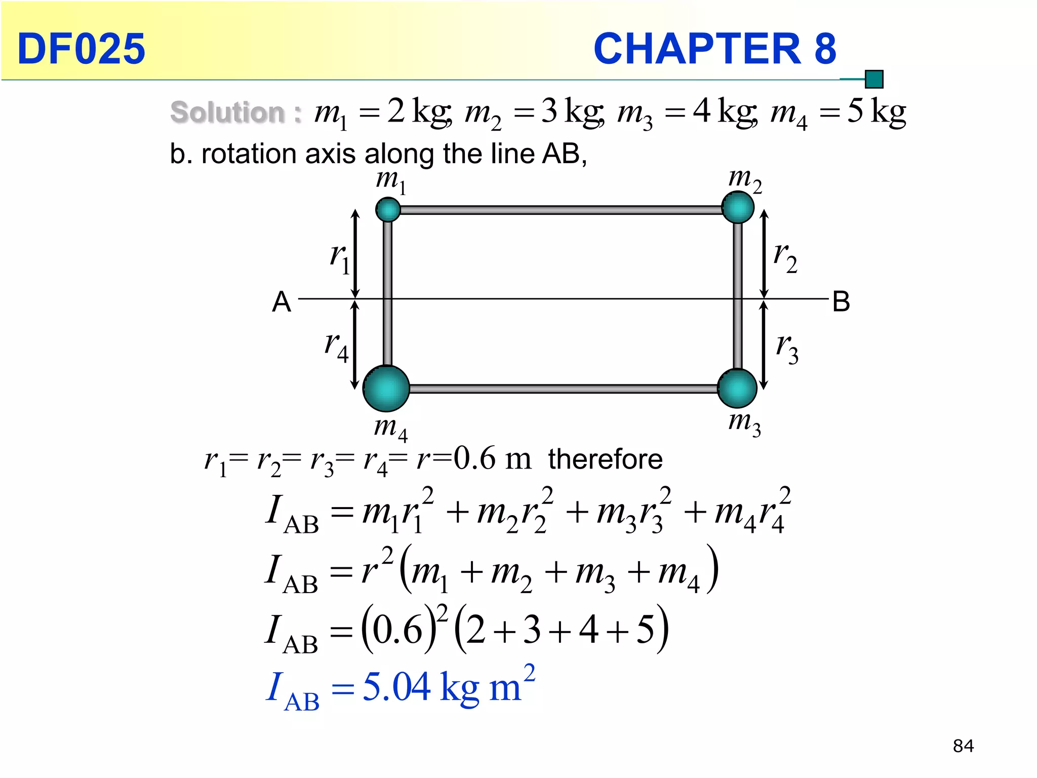 DF025                                    CHAPTER 8
        Solution : m1  2 kg; m2  3 kg;      m3  4 kg; m4  5 kg
        b. rotation axis along the line AB,
                         m1                          m2

                    r1                                    r2
                A                                              B
                    r4                                    r3

                       m4                            m3
          r1= r2= r3= r4= r=0.6 m therefore
               I AB  m1r12  m2 r22  m3r32  m4 r42
               I AB  r m1  m2  m3  m4 
                       2

               I AB  0.6 2  3  4  5
                           2

               I AB  5.04 kg m 2
                                                                     84
 