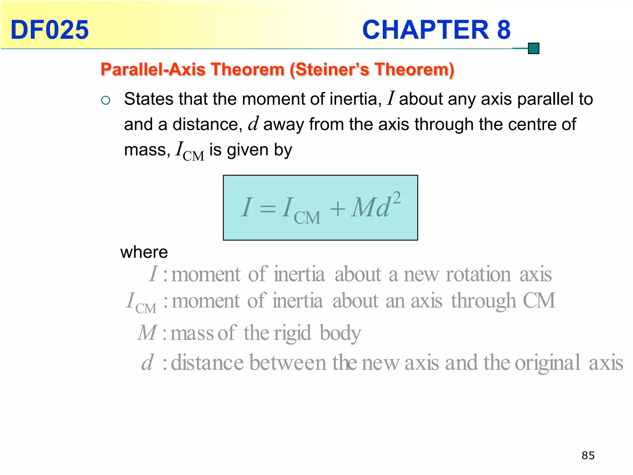 DF025                                      CHAPTER 8
        Parallel-Axis Theorem (Steiner’s Theorem)
           States that the moment of inertia, I about any axis parallel to
            and a distance, d away from the axis through the centre of
            mass, ICM is given by


                           I  I CM  Md        2

            where
                I : moment of inertia about a new rotation axis
            I CM : moment of inertia about an axis through CM
              M : mass of the rigid body
               d : distance between the new axis and the original axis


                                                                         85
 
