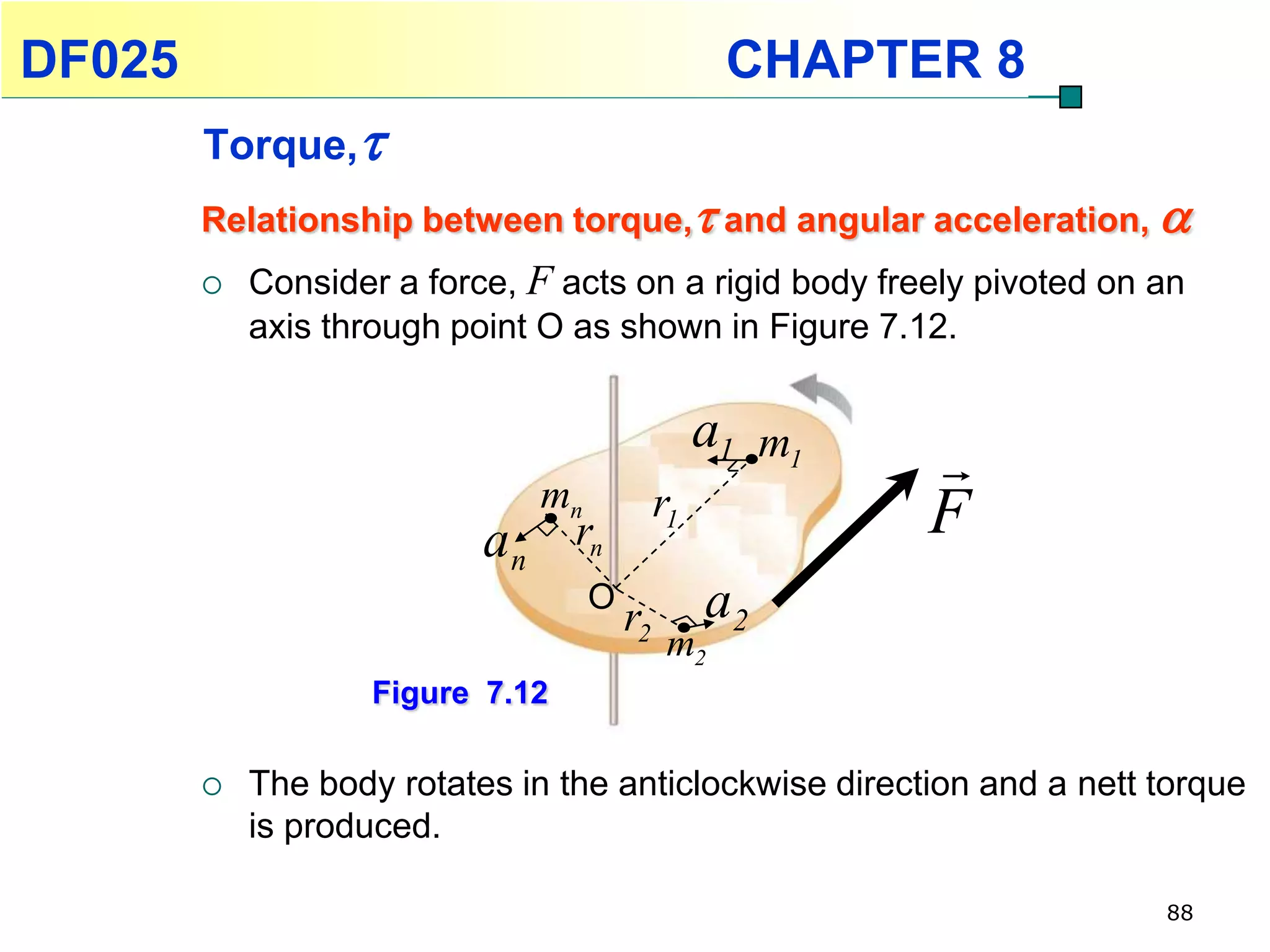 DF025                                              CHAPTER 8
        Torque,
        Relationship between torque, and angular acceleration, 
           Consider a force, F acts on a rigid body freely pivoted on an
            axis through point O as shown in Figure 7.12.


                                                  a1 m1
                               mn
                                                          
                                             r1           F
                           an rn
                                    O
                                        r2        a2
                                              m2
                    Figure 7.12

           The body rotates in the anticlockwise direction and a nett torque
            is produced.

                                                                       88
 
