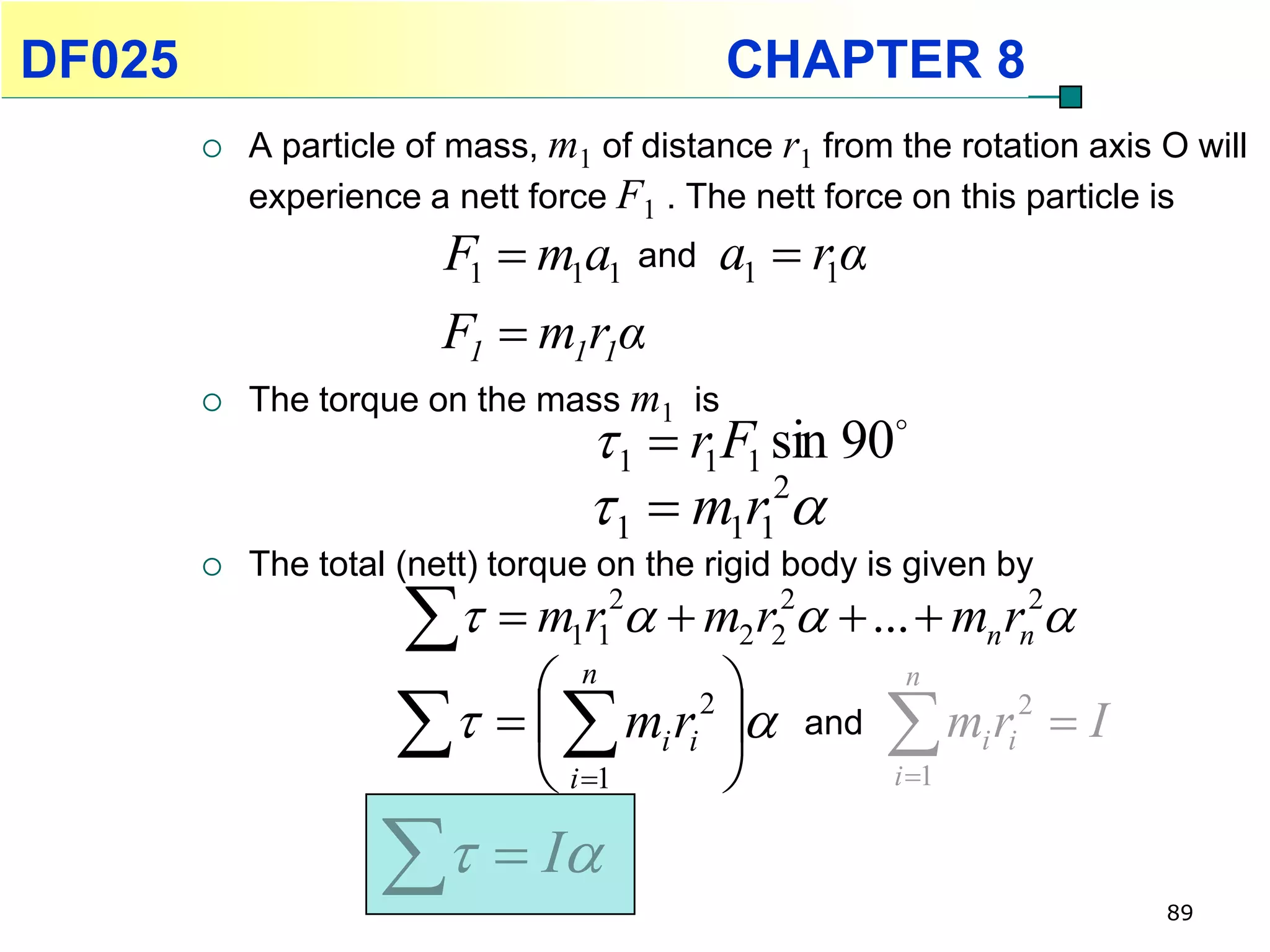 DF025                                       CHAPTER 8
           A particle of mass, m1 of distance r1 from the rotation axis O will
            experience a nett force F1 . The nett force on this particle is
                         F1  m1a1 and a1  r1α
                         F1  m1r1α
           The torque on the mass m1 is
                                   1  r1F1 sin 90
                                   1  m1r1 
                                             2

           The total (nett) torque on the rigid body is given by
                       m1r12  m2 r22  ...  mn rn2
                           n                   n

                       i 1 
                          mi ri 2  and  mi ri 2  I
                                               i 1


                      I                                              89
 