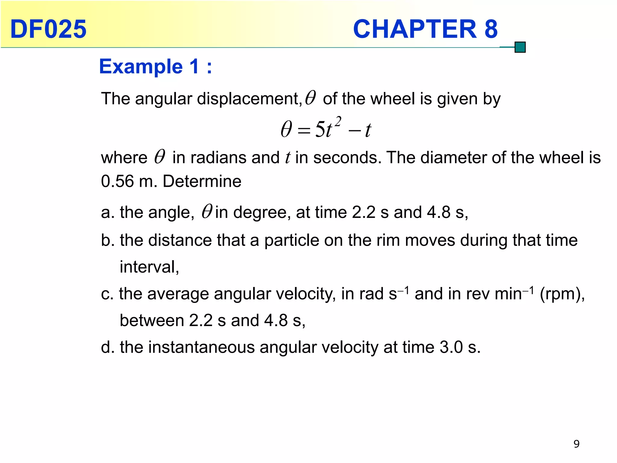 DF025                                     CHAPTER 8
        Example 1 :
        The angular displacement, of the wheel is given by
                                θ  5t 2  t
        where  in radians and t in seconds. The diameter of the wheel is
        0.56 m. Determine
        a. the angle,  in degree, at time 2.2 s and 4.8 s,
        b. the distance that a particle on the rim moves during that time
          interval,
        c. the average angular velocity, in rad s1 and in rev min1 (rpm),
          between 2.2 s and 4.8 s,
        d. the instantaneous angular velocity at time 3.0 s.




                                                                         9
 