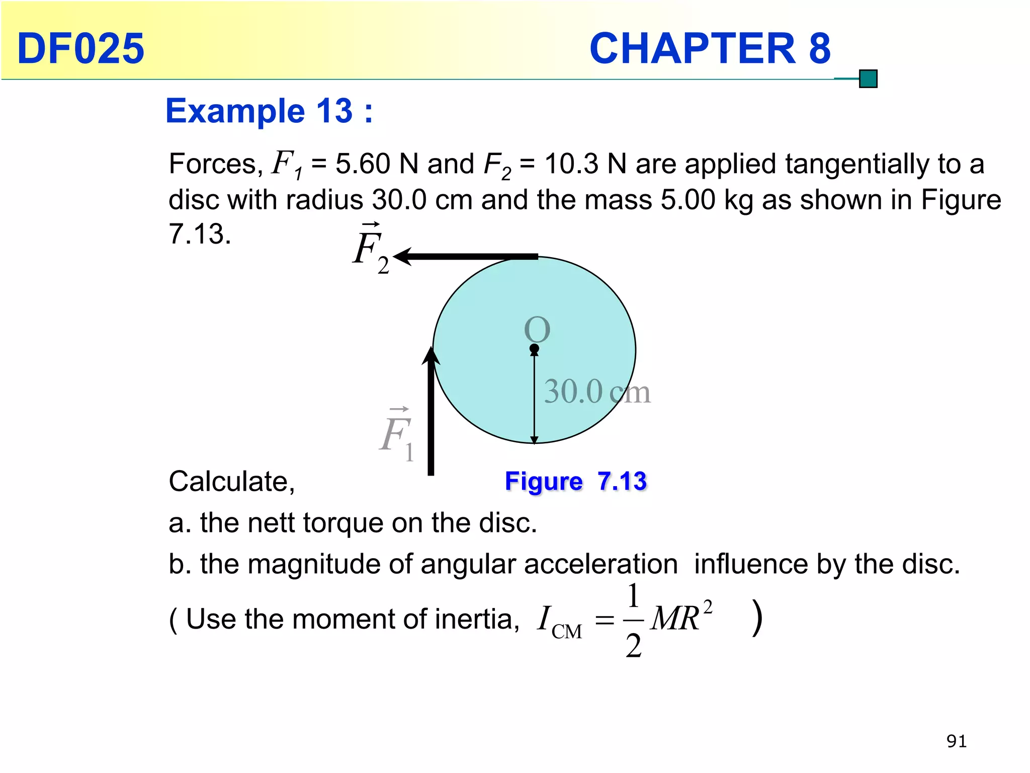 DF025                                      CHAPTER 8
        Example 13 :
        Forces, F1 = 5.60 N and F2 = 10.3 N are applied tangentially to a
        disc with radius 30.0 cm and the mass 5.00 kg as shown in Figure
        7.13.
                        
                      F2
                                       O
                                      30.0 cm
                         F1
        Calculate,                  Figure 7.13
        a. the nett torque on the disc.
        b. the magnitude of angular acceleration influence by the disc.
                                                1
        ( Use the moment of inertia,   I CM      MR 2   )
                                                2

                                                                     91
 