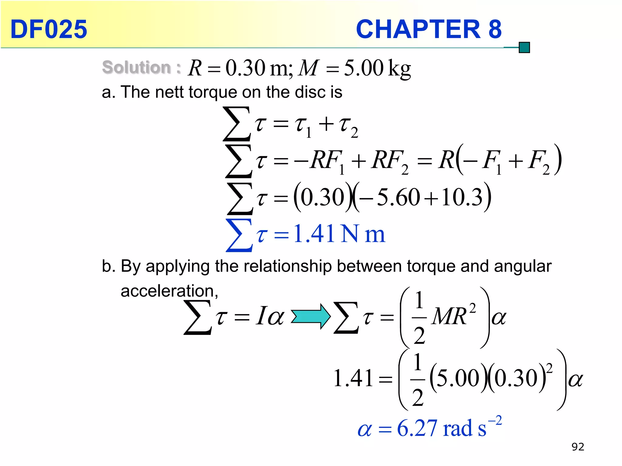 DF025                                     CHAPTER 8
        Solution : R  0.30 m; M  5.00 kg
        a. The nett torque on the disc is

                            1       2

                         RF  RF  1   R F1  F2 
                                              2

                         0.30 5.60  10.3
                         1.41 N m
        b. By applying the relationship between torque and angular
           acceleration,
                                             1     2
                    I                2 MR 
                                                    
                                             1            2
                                      1.41   5.000.30 
                                             2             
                                          6.27 rad s 2
                                                                     92
 