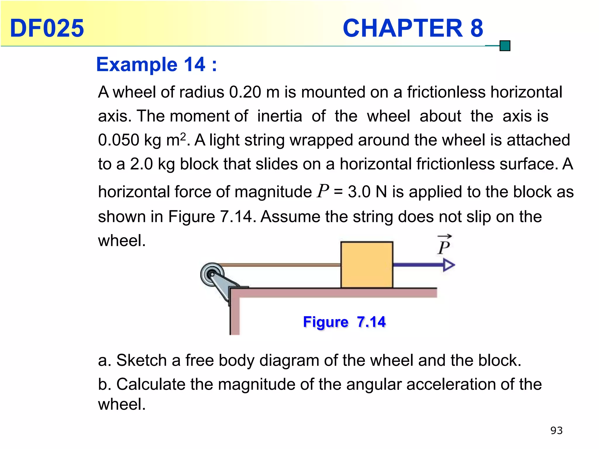 DF025                                      CHAPTER 8
        Example 14 :
        A wheel of radius 0.20 m is mounted on a frictionless horizontal
        axis. The moment of inertia of the wheel about the axis is
        0.050 kg m2. A light string wrapped around the wheel is attached
        to a 2.0 kg block that slides on a horizontal frictionless surface. A
        horizontal force of magnitude P = 3.0 N is applied to the block as
        shown in Figure 7.14. Assume the string does not slip on the
        wheel.



                                     Figure 7.14

        a. Sketch a free body diagram of the wheel and the block.
        b. Calculate the magnitude of the angular acceleration of the
        wheel.
                                                                         93
 