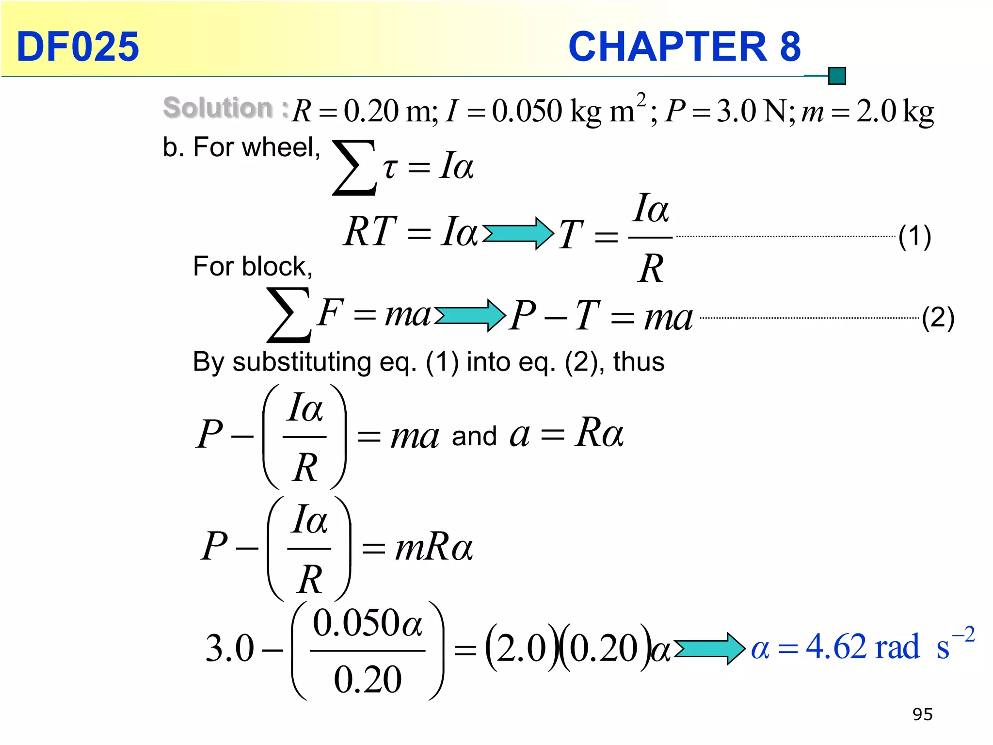 DF025                                      CHAPTER 8
        Solution : R  0.20 m; I    0.050 kg m 2 ; P  3.0 N; m  2.0 kg
        b. For wheel,
                       τ  Iα  Iα
                     RT  Iα T                                       (1)
          For block,            R
                 F  ma P  T  ma                                     (2)
          By substituting eq. (1) into eq. (2), thus
               Iα 
          P     ma and a  Rα
              R
               Iα 
          P     mRα
              R
                  0.050α 
           3.0            2.00.20 α               α  4.62 rad s 2
                  0.20 
                                                                       95
 