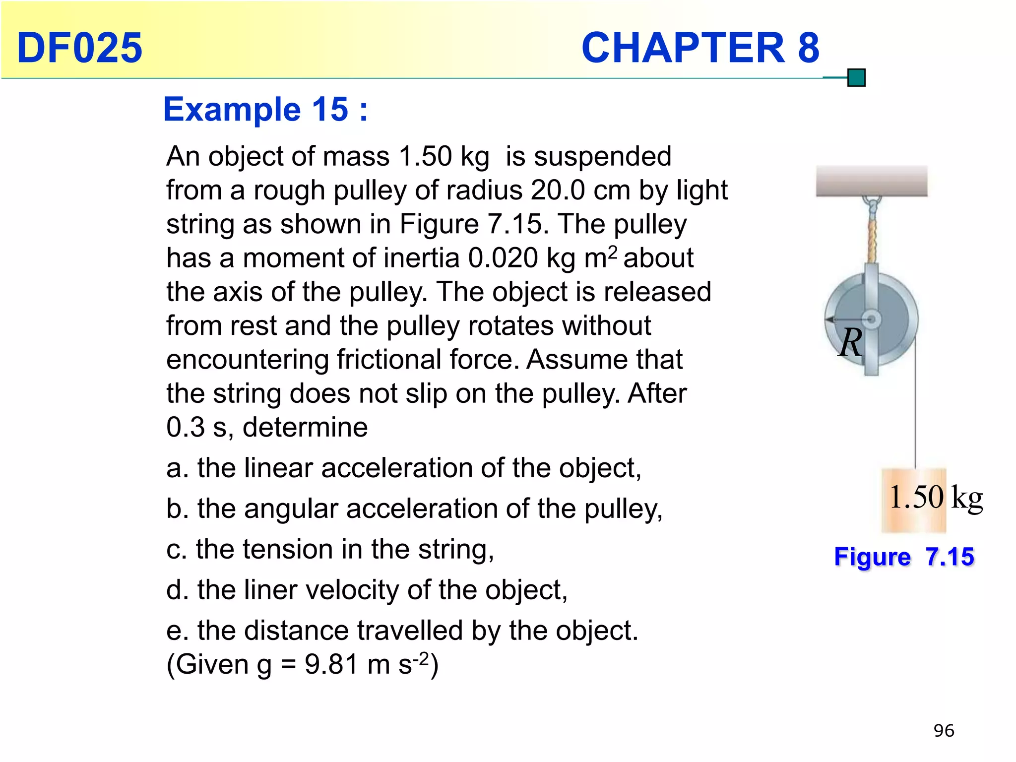 DF025                                    CHAPTER 8
        Example 15 :
        An object of mass 1.50 kg is suspended
        from a rough pulley of radius 20.0 cm by light
        string as shown in Figure 7.15. The pulley
        has a moment of inertia 0.020 kg m2 about
        the axis of the pulley. The object is released
        from rest and the pulley rotates without
        encountering frictional force. Assume that       R
        the string does not slip on the pulley. After
        0.3 s, determine
        a. the linear acceleration of the object,
        b. the angular acceleration of the pulley,           1.50 kg
        c. the tension in the string,                    Figure 7.15
        d. the liner velocity of the object,
        e. the distance travelled by the object.
        (Given g = 9.81 m s-2)

                                                                96
 