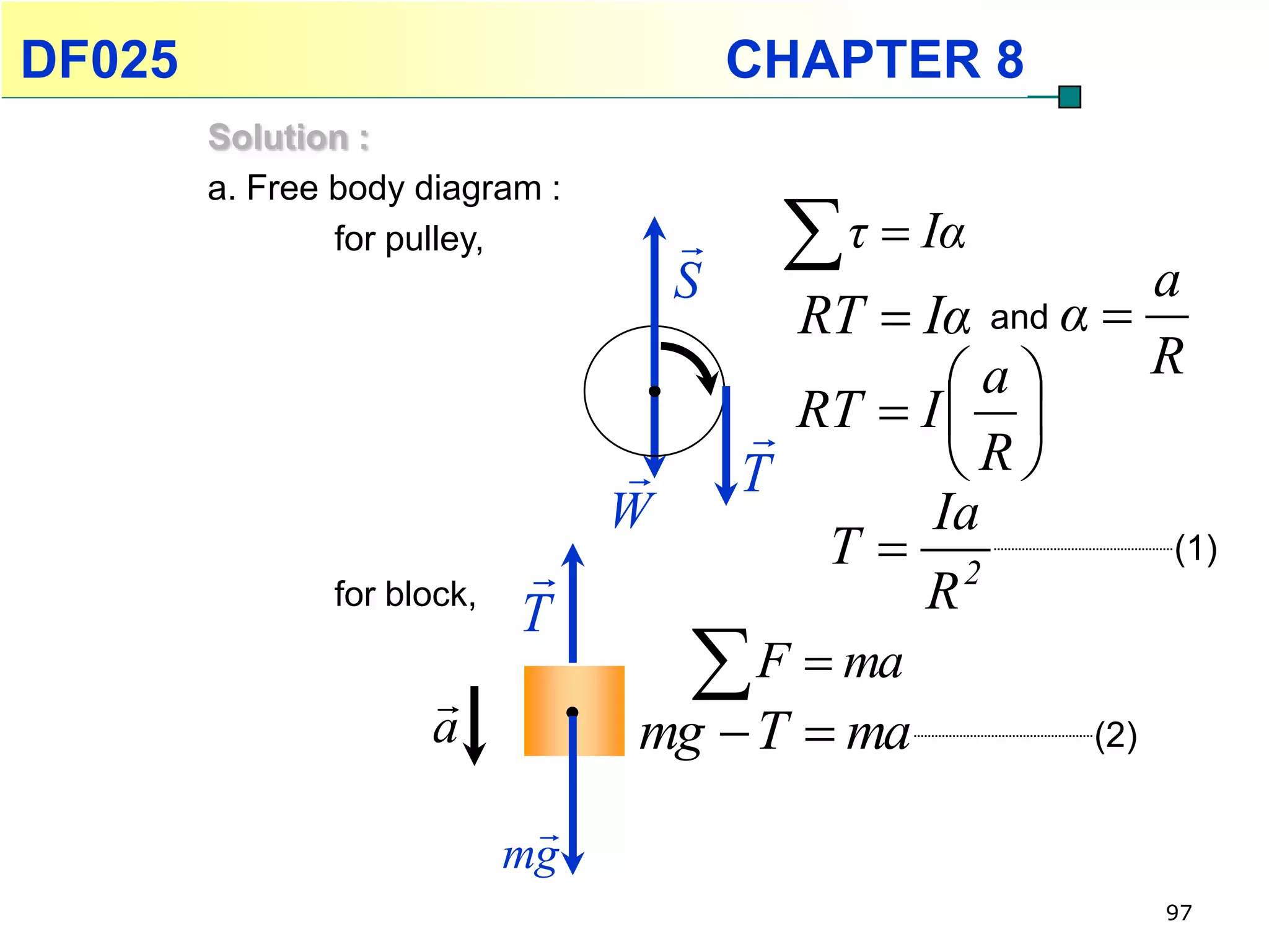 DF025                                    CHAPTER 8
        Solution :
        a. Free body diagram :
                for pulley,          
                                     S
                                           τ  Iα         a
                                           RT  Iα and α 
                                                   a     R
                                          RT  I  R 
                                        T         
                                 W               Ia
                                           T 2            (1)
               for block,
                            T                   R
                                     F  ma
                     a           mg  T  ma             (2)

                             
                            mg
                                                               97
 