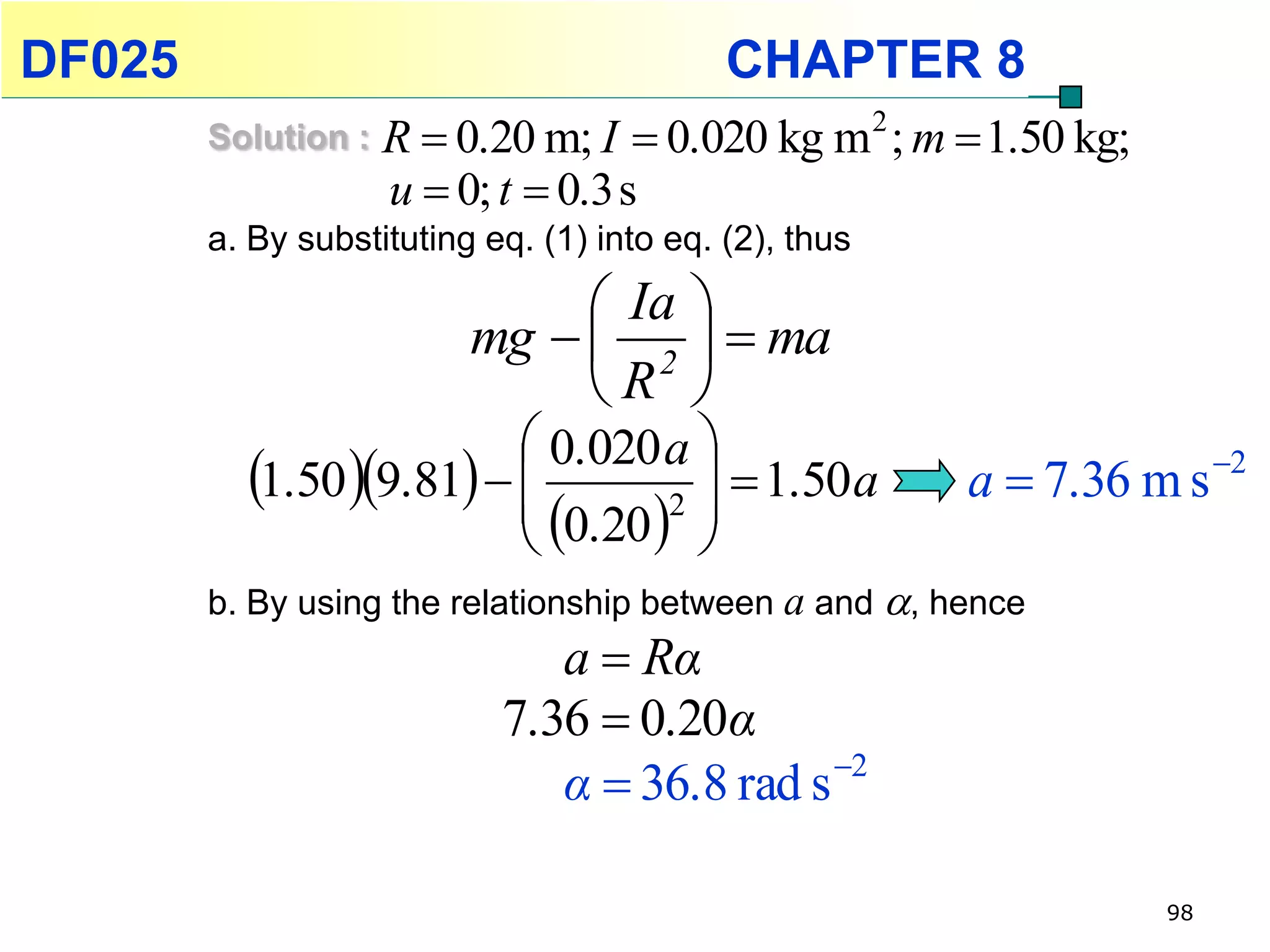 DF025                                       CHAPTER 8
        Solution :   R  0.20 m; I  0.020 kg m 2 ; m  1.50 kg;
                     u  0; t  0.3 s
        a. By substituting eq. (1) into eq. (2), thus

                                Ia 
                          mg   2   ma
                               R 
                           0.020 a 
          1.50 9.81              1.50 a
                           0.20 2                   a  7.36 m s 2
                                    
        b. By using the relationship between a and , hence
                               a  Rα
                            7.36  0.20α
                               α  36.8 rad s 2

                                                                   98
 