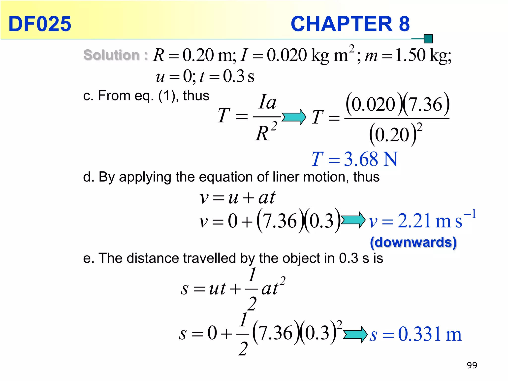 DF025                                     CHAPTER 8
        Solution :   R  0.20 m; I  0.020 kg m 2 ; m  1.50 kg;
                     u  0; t  0.3 s
        c. From eq. (1), thus
                                  Ia
                                T 2         T
                                                0.020 7.36 
                                  R                0.20 2
                                             T  3.68 N
        d. By applying the equation of liner motion, thus
                           v  u  at
                           v  0  7.36 0.3        v  2.21 m s 1
                                                        (downwards)
        e. The distance travelled by the object in 0.3 s is
                                 1 2
                        s  ut  at
                                 2
                        s  0  7.36 0.3
                                1
                                                       s  0.331 m
                                            2

                                2
                                                                      99
 
