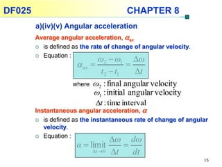 DF025                                   CHAPTER 8
        a)(iv)(v) Angular acceleration
        Average angular acceleration, av
         is defined as the rate of change of angular velocity.

         Equation :
                              ω2  ω1 ω
                        av             
                               t 2  t1     t
                      where ω2 : final angular velocity
                             ω1 : initial angular velocity
                           t : time interval
        Instantaneous angular acceleration, 
           is defined as the instantaneous rate of change of angular
            velocity.
           Equation :
                                  ω dω
                       α  limit     
                            t 0 t   dt
                                                                   15
 