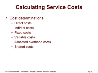 Fisk/Grove/John-4e, Copyright © Cengage Learning. All rights reserved. 1 | 10
Calculating Service Costs
• Cost determinations
– Direct costs
– Indirect costs
– Fixed costs
– Variable costs
– Allocated overhead costs
– Shared costs
 