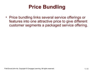 Fisk/Grove/John-4e, Copyright © Cengage Learning. All rights reserved. 1 | 12
Price Bundling
• Price bundling links several service offerings or
features into one attractive price to give different
customer segments a packaged service offering.
 