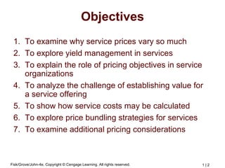 Fisk/Grove/John-4e, Copyright © Cengage Learning. All rights reserved. 1 | 2
Objectives
1. To examine why service prices vary so much
2. To explore yield management in services
3. To explain the role of pricing objectives in service
organizations
4. To analyze the challenge of establishing value for
a service offering
5. To show how service costs may be calculated
6. To explore price bundling strategies for services
7. To examine additional pricing considerations
 