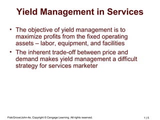 Fisk/Grove/John-4e, Copyright © Cengage Learning. All rights reserved. 1 | 5
Yield Management in Services
• The objective of yield management is to
maximize profits from the fixed operating
assets – labor, equipment, and facilities
• The inherent trade-off between price and
demand makes yield management a difficult
strategy for services marketer
 