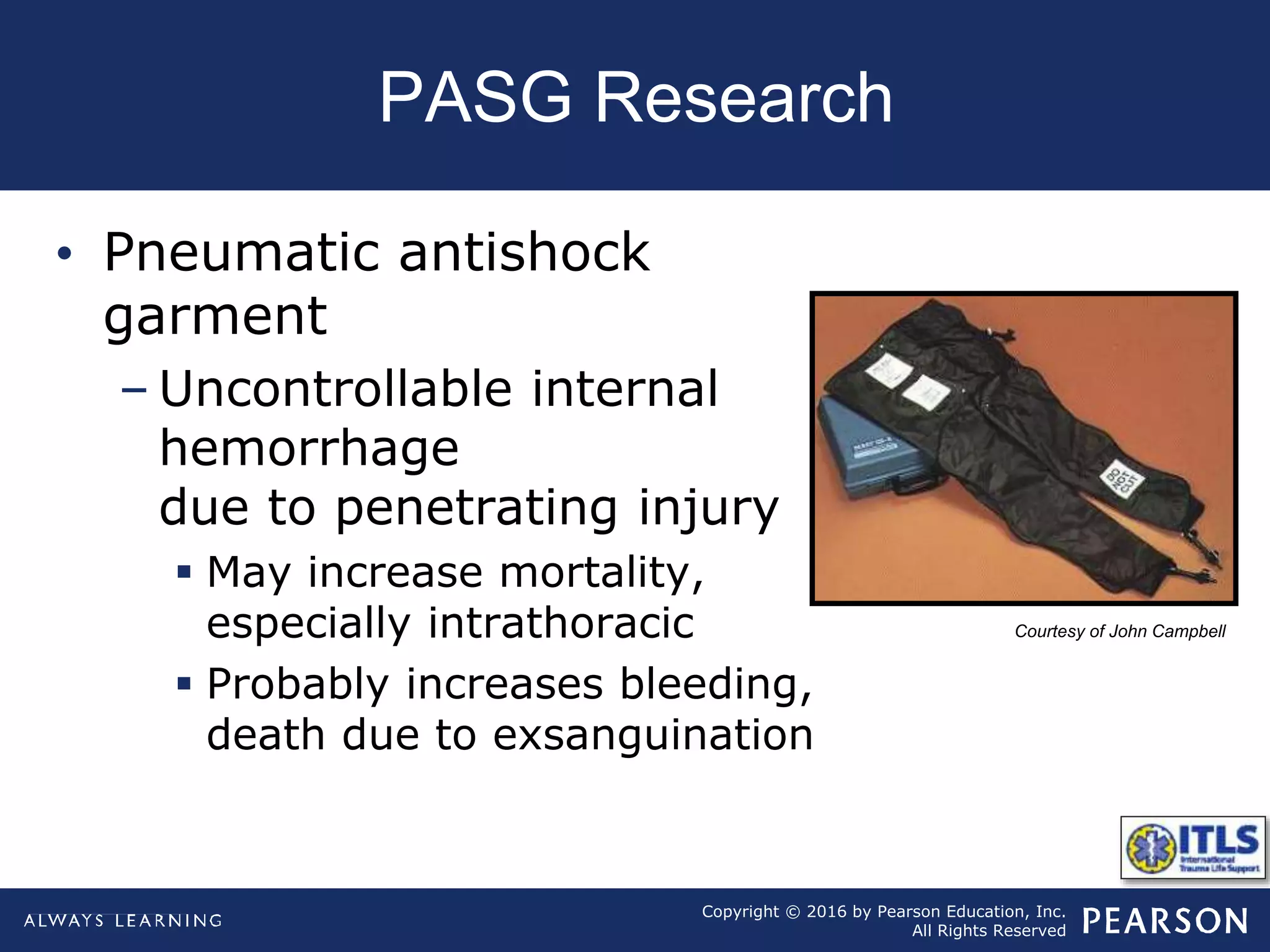 Copyright © 2016 by Pearson Education, Inc.
All Rights Reserved
PASG Research
Courtesy of John Campbell
• Pneumatic antishock
garment
– Uncontrollable internal
hemorrhage
due to penetrating injury
 May increase mortality,
especially intrathoracic
 Probably increases bleeding,
death due to exsanguination
 