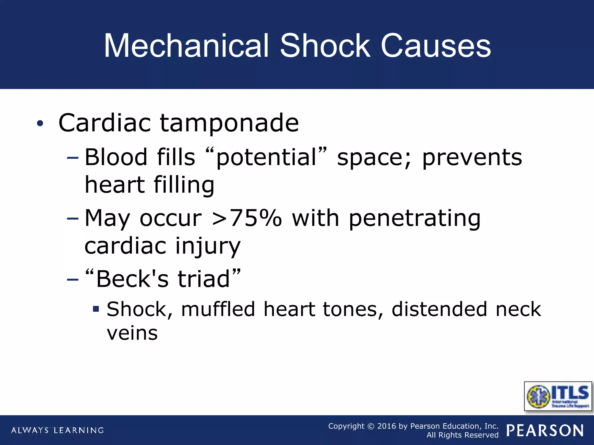 Copyright © 2016 by Pearson Education, Inc.
All Rights Reserved
Mechanical Shock Causes
• Cardiac tamponade
– Blood fills “potential” space; prevents
heart filling
– May occur >75% with penetrating
cardiac injury
– “Beck's triad”
 Shock, muffled heart tones, distended neck
veins
 