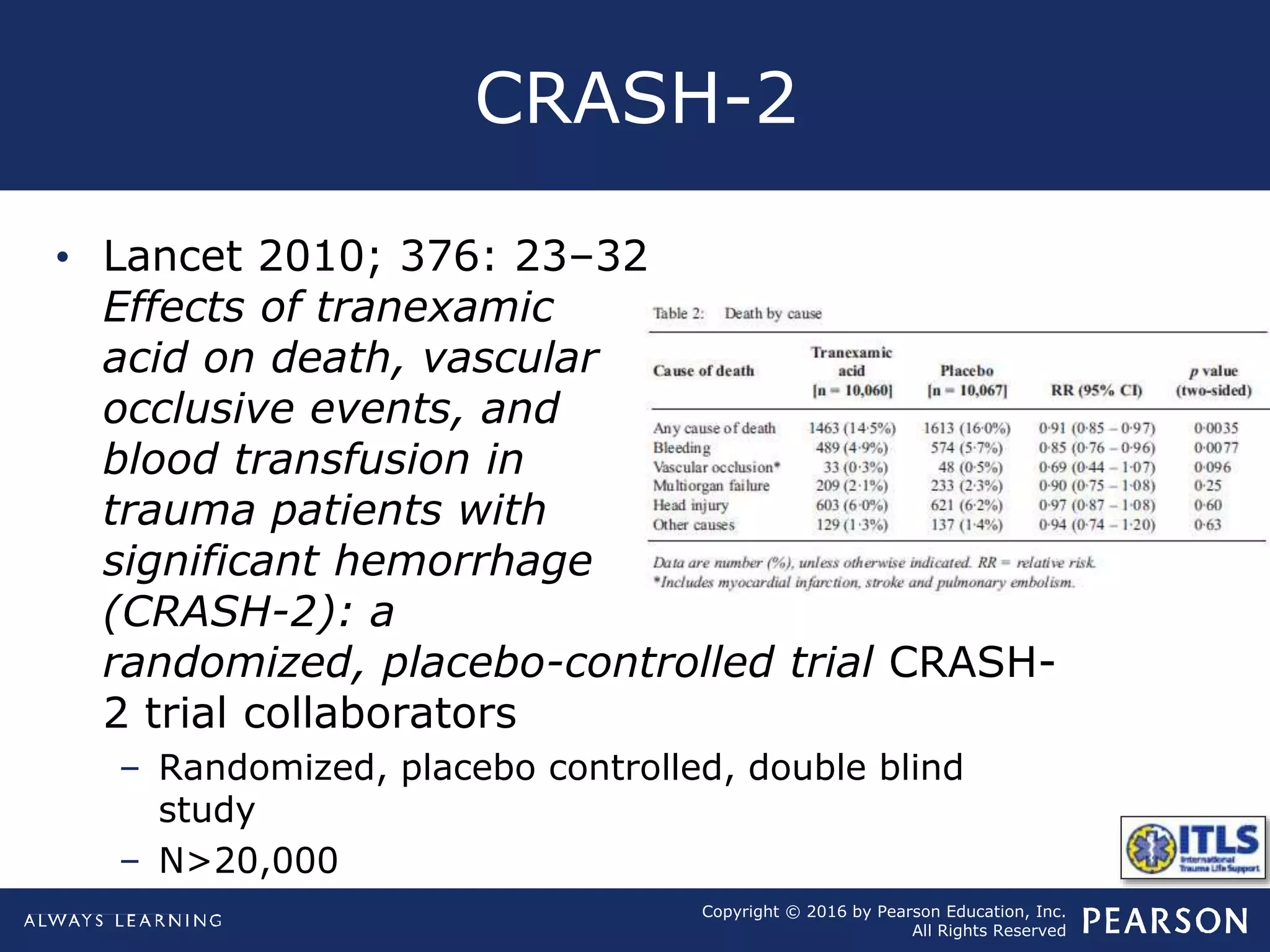 Copyright © 2016 by Pearson Education, Inc.
All Rights Reserved
CRASH-2
• Lancet 2010; 376: 23–32
Effects of tranexamic
acid on death, vascular
occlusive events, and
blood transfusion in
trauma patients with
significant hemorrhage
(CRASH-2): a
randomized, placebo-controlled trial CRASH-
2 trial collaborators
– Randomized, placebo controlled, double blind
study
– N>20,000
 