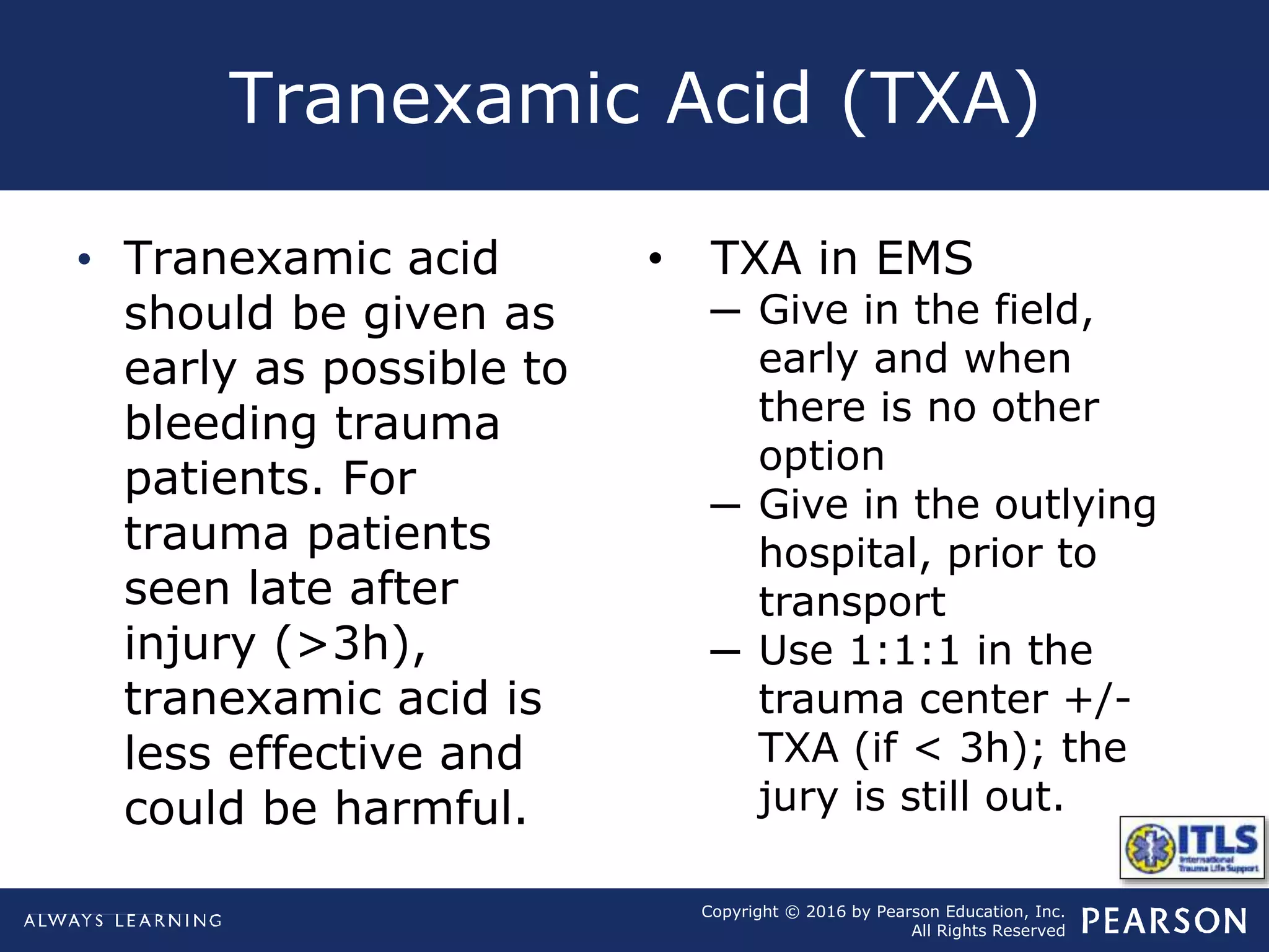 Copyright © 2016 by Pearson Education, Inc.
All Rights Reserved
Tranexamic Acid (TXA)
• Tranexamic acid
should be given as
early as possible to
bleeding trauma
patients. For
trauma patients
seen late after
injury (>3h),
tranexamic acid is
less effective and
could be harmful.
• TXA in EMS
─ Give in the field,
early and when
there is no other
option
─ Give in the outlying
hospital, prior to
transport
─ Use 1:1:1 in the
trauma center +/-
TXA (if < 3h); the
jury is still out.
 