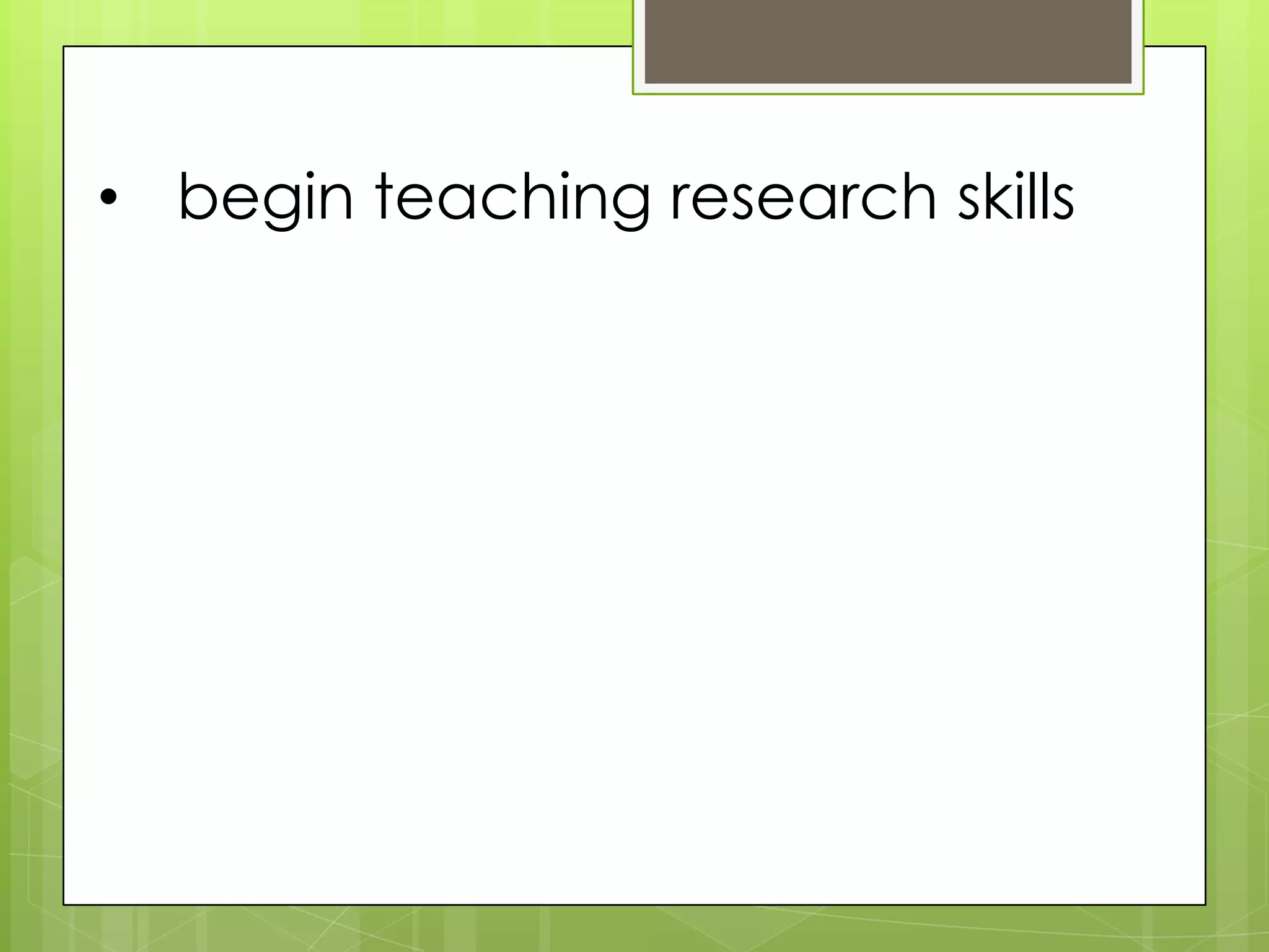 • begin teaching research skills
 
