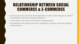 RELATIONSHIP BETWEEN SOCIAL
COMMERCE & E-COMMERCE
• Use of social media and social media applications to allow online shoppers to network
and collaborate during the shopping experience.
• Assist retailers and customers during the shopping process.
• Encompasses online ratings and reviews, applications, deal sites, and social shopping
malls and stores.