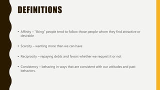 DEFINITIONS
• Affinity – “liking” people tend to follow those people whom they find attractive or
desirable
• Scarcity – wanting more than we can have
• Reciprocity – repaying debts and favors whether we request it or not
• Consistency – behaving in ways that are consistent with our attitudes and past
behaviors.