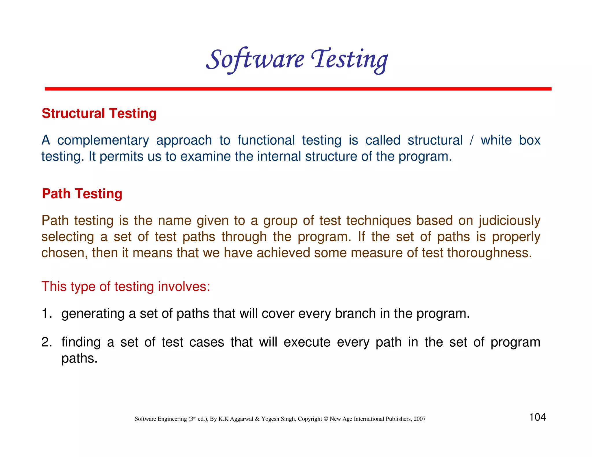 Software Testing
Structural Testing
A complementary approach to functional testing is called structural / white box
testing. It permits us to examine the internal structure of the program.
Path Testing
Path testing is the name given to a group of test techniques based on judiciously
selecting a set of test paths through the program. If the set of paths is properly
chosen, then it means that we have achieved some measure of test thoroughness.
This type of testing involves:
1. generating a set of paths that will cover every branch in the program.
2. finding a set of test cases that will execute every path in the set of program
paths.

Software Engineering (3rd ed.), By K.K Aggarwal & Yogesh Singh, Copyright © New Age International Publishers, 2007

104

 