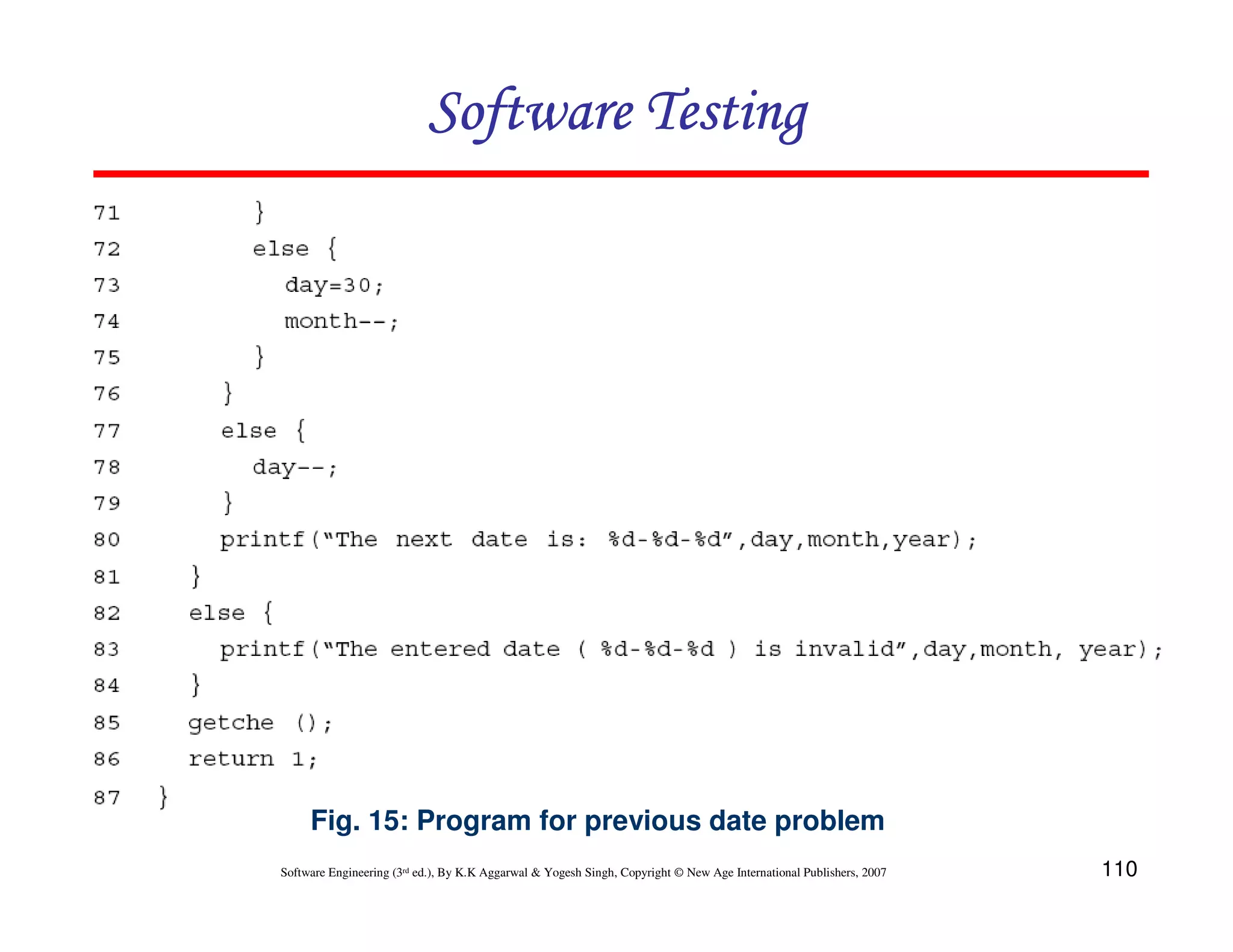 Software Testing

Fig. 15: Program for previous date problem
Software Engineering (3rd ed.), By K.K Aggarwal & Yogesh Singh, Copyright © New Age International Publishers, 2007

110

 