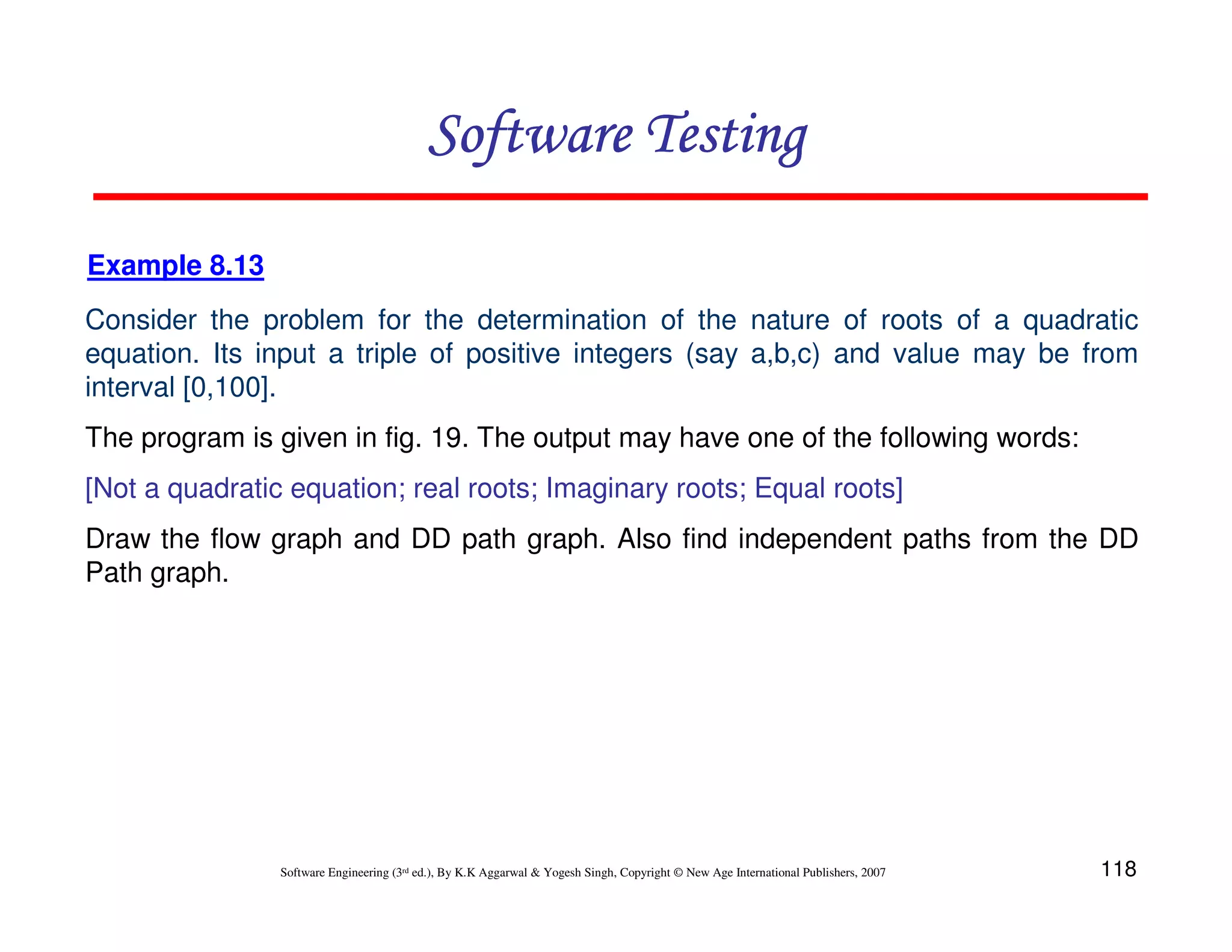 Software Testing
Example 8.13
Consider the problem for the determination of the nature of roots of a quadratic
equation. Its input a triple of positive integers (say a,b,c) and value may be from
interval [0,100].
The program is given in fig. 19. The output may have one of the following words:
[Not a quadratic equation; real roots; Imaginary roots; Equal roots]
Draw the flow graph and DD path graph. Also find independent paths from the DD
Path graph.

Software Engineering (3rd ed.), By K.K Aggarwal & Yogesh Singh, Copyright © New Age International Publishers, 2007

118

 