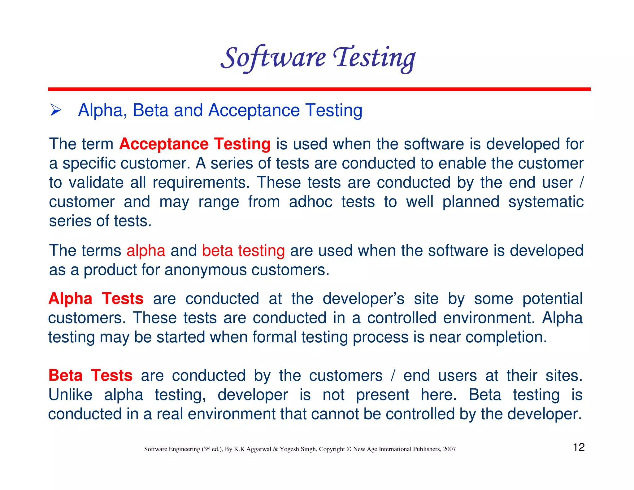 Software Testing
Alpha, Beta and Acceptance Testing
The term Acceptance Testing is used when the software is developed for
a specific customer. A series of tests are conducted to enable the customer
to validate all requirements. These tests are conducted by the end user /
customer and may range from adhoc tests to well planned systematic
series of tests.
The terms alpha and beta testing are used when the software is developed
as a product for anonymous customers.
Alpha Tests are conducted at the developer’s site by some potential
customers. These tests are conducted in a controlled environment. Alpha
testing may be started when formal testing process is near completion.
Beta Tests are conducted by the customers / end users at their sites.
Unlike alpha testing, developer is not present here. Beta testing is
conducted in a real environment that cannot be controlled by the developer.
Software Engineering (3rd ed.), By K.K Aggarwal & Yogesh Singh, Copyright © New Age International Publishers, 2007

12

 