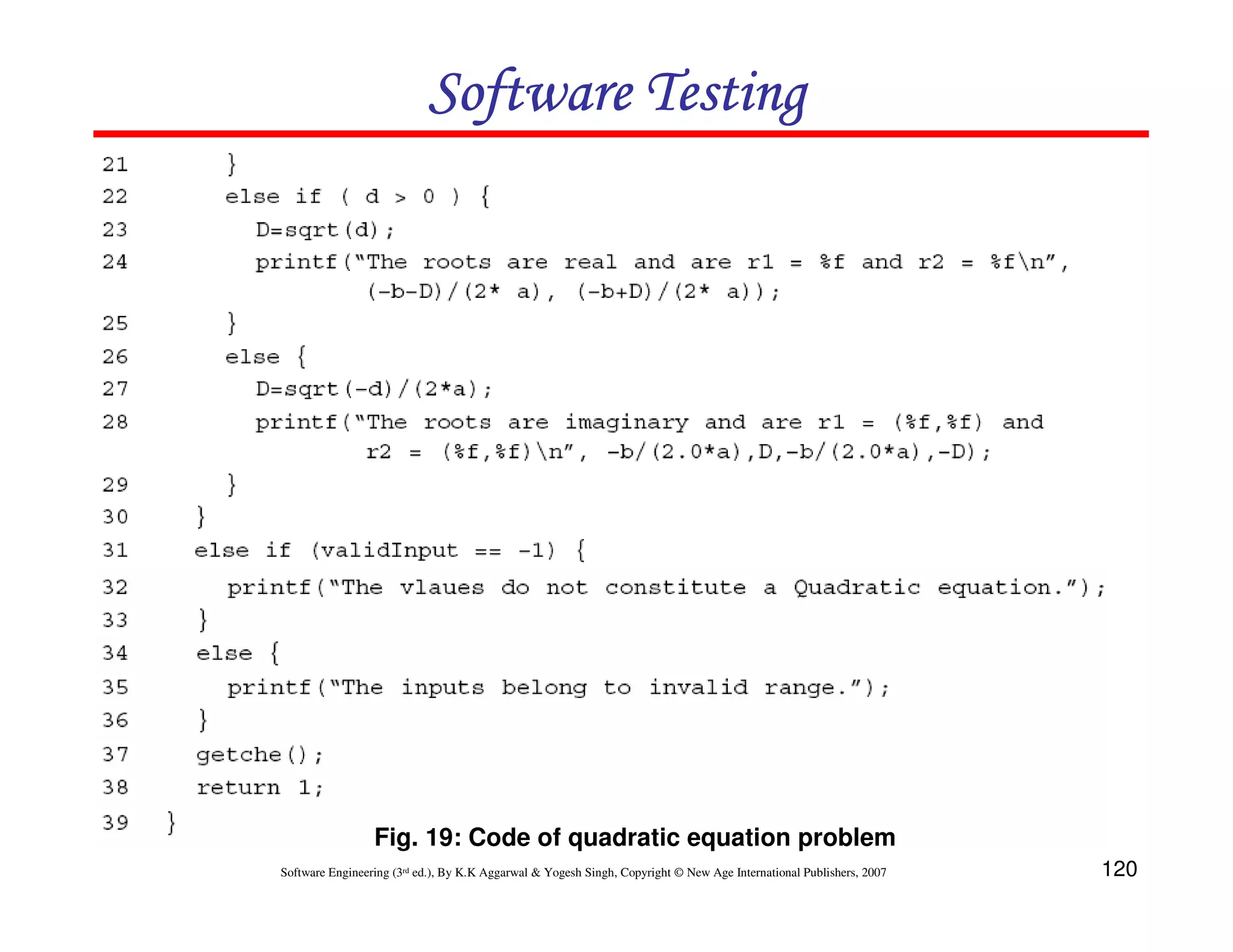 Software Testing

Fig. 19: Code of quadratic equation problem
Software Engineering (3rd ed.), By K.K Aggarwal & Yogesh Singh, Copyright © New Age International Publishers, 2007

120

 